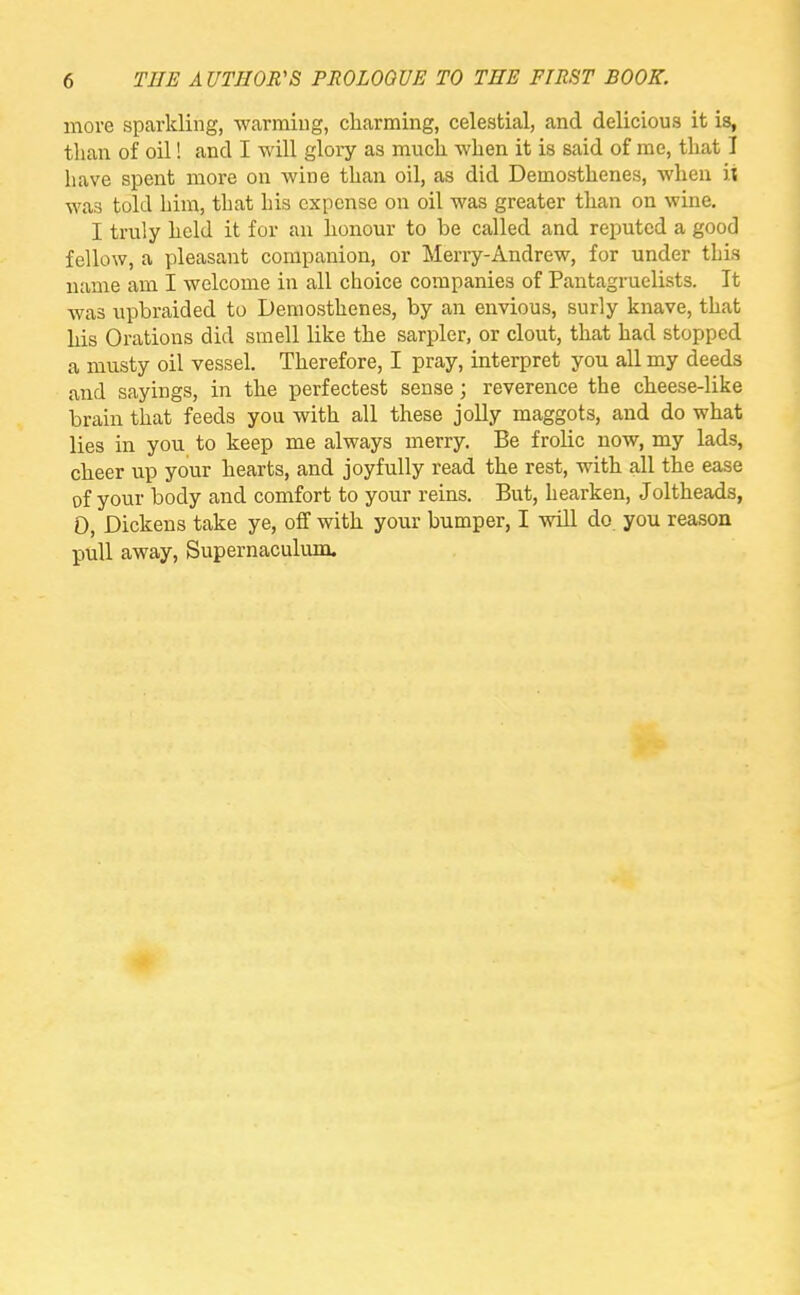 more sparkling, warming, charming, celestial, and delicious it is, than of oil! and I will glory as much when it is said of me, that I have spent more on wine than oil, as did Demosthenes, when it was told him, that Ins expense on oil was greater than on wine. I truly held it for an honour to be called and reputed a good fellow, a pleasant companion, or Merry-Andrew, for under this name am I welcome in all choice companies of Pantagruelists. It was upbraided to Demosthenes, by an envious, surly knave, that his Orations did smell like the sarpler, or clout, that had stopped a musty oil vessel. Therefore, I pray, interpret you all my deeds and sayings, in the perfectest sense; reverence the cheese-like brain that feeds you with all these jolly maggots, and do what lies in you to keep me always merry. Be frolic now, my lads, cheer up your hearts, and joyfully read the rest, with all the ease of your body and comfort to your reins. But, hearken, Joltheads, 0, Dickens take ye, off with your bumper, I will do you reason pull away, Supernaculum.