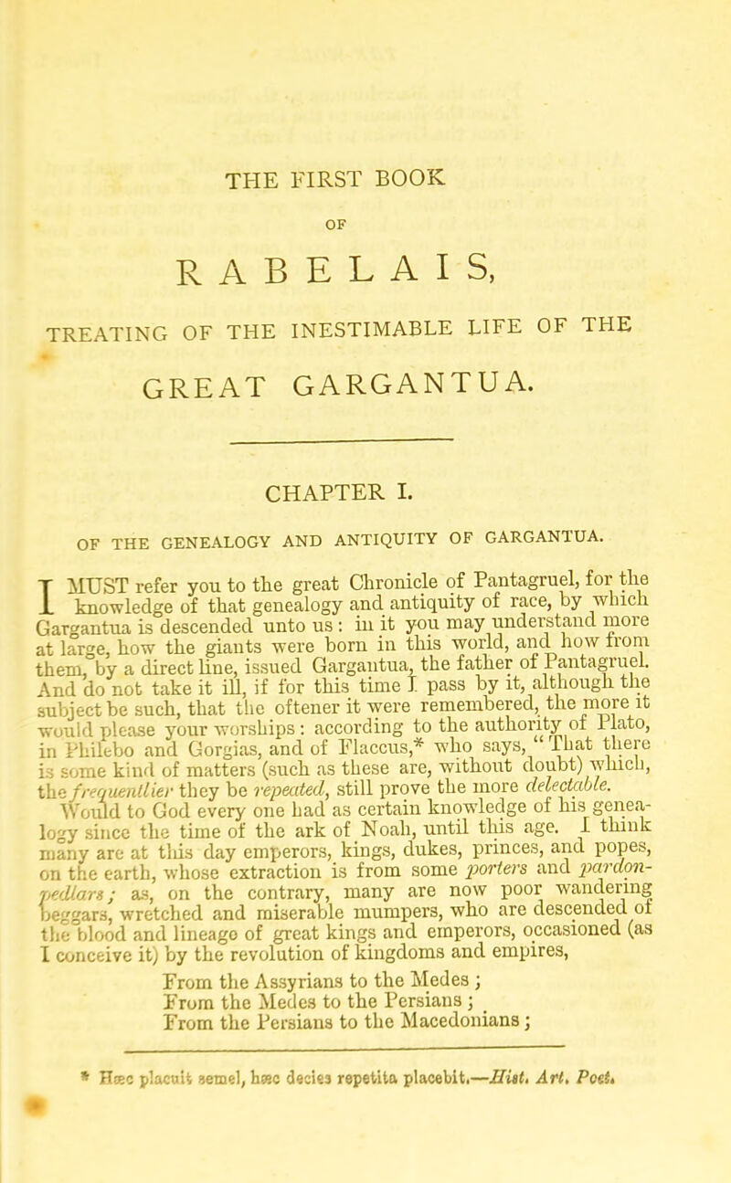 THE FIRST BOOK OF RABELAIS, TREATING OF THE INESTIMABLE LIFE OF THE GREAT GARGANTUA. CHAPTER I. OF THE GENEALOGY AND ANTIQUITY OF GARGANTUA. T MUST refer you to the great Chronicle of Pantagruel, for the 1 knowledge of that genealogy and antiquity of race, by which Gargantua is descended unto us : in it you may understand more at large, how the giants were born in this world, and how from them, by a direct line, issued Gargantua, the father of Pantagruel. And do not take it ill, if for this time I pass by it, although the subject be such, that the oftener it were remembered, the more it would please your worships: according to the authority ol llato, in Philebo and Gorgias, and of Flaccus * who says, That there is some kind of matters (such as these are, without doubt) winch, the frrquenllier they be repeated, still prove the more delectable. Would to God every one had as certain knowledge of his genea- logy since the time of the ark of Noah, until this age. I think many are at tins day emperors, kings, dukes, princes, and popes, on the earth, whose extraction is from some porters and pardon- pedlars; as, on the contrary, many are now poor wandering beggars, wretched and miserable mumpers, who are descended of the blood and lineago of great kings and emperors, occasioned (as I conceive it) by the revolution of kingdoms and empires, From the Assyrians to the Medes ; From the Medes to the Persians j From the Persians to the Macedonians; * Hsec placuit aemel, h«c decies repetita placebit.—Exit. Art. PoeU