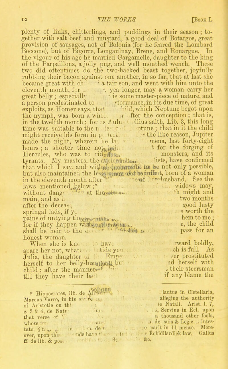 plenty of links, chitterlings, and puddings in their season ; to- gether with salt beef and mustard, a good deal of Botargos, great provision of sausages, not of Bolonia (for he feared the Lombard Boccone), but of Bigorre, Longaulnay, Brene, and Kouargue. In the vigour of his age he married Gargamelle, daughter to the king of the Parpaillons, a jolly pug, and well mouthed wench. These two did oftentimes do the two-backed beast together, joyfu'ly rubbing their bacon against one another, in so far, that at last she became great with ch c a fair son, and went with him unto the eleventh month, for .. yea longer, may a woman carry her great belly; especially y is some master-piece of nature, and a person predestinated to ^formance, in his due time, of great exploits, as Homer says, tha t hild, which Neptune begot upon the nymph, was born a whol a fter the conception; that is, in the twelfth month ; for s ^ ulu : -llius saith, Lib. 3, this long time was suitable to the 1 :e ,- ptune ; that in it the child might receive his form in p ttoti ?rthe like reason, Jupiter made the night, wherein he h mena, last forty-eight hours ; a shorter time notj.Jj&L t for the forging of Hercules, who was to ridtjf[V.i, monsters, and its tyrants. My masters, the a%io.ojjoin*M-v 'ists, have confirmed that which I say, and wi^hfty.lflobwTiftiii iib b« not only possible, but also maintained the lo<<^i^t«ffi,d'bilieanffait, born of a woman in the eleventh month after K ••»©•«£ 1 Hmsband. See the laws mentionedjjMlow ;* widows may, without dang'- ' at the/<*>H)*rt~ Mi might and main, and as i 'wo months after the deceabS good lusty springal lads, if yo e worth the pains of untying thejj^-ffisnv ^ hem to me ; for if they happen wAflfl^-jKff'fm^ifcfcto. e, the child shall be heir to the u -•<- '•■ ■f-'k-tift ». pass for an honest woman. spare her not, whatc tide yo-' Julia, the daughter i>i Emp< herself to her belly-bunsfla&Ji bv child; after the manner-'1' 1 ; When she is km hav rward boldly, ch is full. As /er prostituted ad herself with i their steersman till they have their bn if any blame the Marcus Yarro, m his of Aristotle on thi c. 3 & 4, de Nati that verse of V Ivhose P'1 tato, § fi .„ r In over, upon the flf. de lib. & pu*.. lautus in Cistellaria, alleging the authority le Natali. Arist. 1. 7, j, Servius in Eel. upon >ur m. de i •nds hav-1 <' > ' a thousand other fools, n. de suis & Legic... intes- e parit in 11 mense. Alore- v Itobidilardick law. Gallus &c.