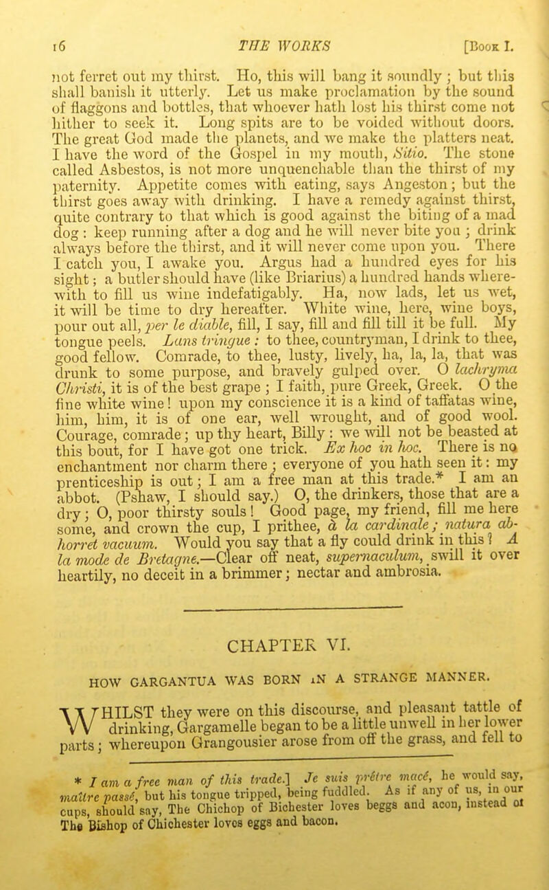 not ferret out my thirst. Ho, this will bang it soundly ; but this shall banish it utterly. Let us make proclamation by the sound of fiaggons and bottles, that whoever hath lost his thirst come not hither to seek it. Long spits are to be voided without doors. The great God made the planets, and we make the platters neat. I have the word of the Gospel in my mouth, ,SUio. The stone called Asbestos, is not more unquenchable than the thirst of my paternity. Appetite comes with eating, says Angeston; but the thirst goes away with drinking. I have a remedy against thirst, quite contrary to that which is good against the biting of a mad dog : keep running after a dog and he will never bite you ; drink always before the thirst, and it will never come upon you. There I catch you, I awake you. Argus had a hundred eyes for his sight; a butler should have (like Briarius) a hundred hands where- with to fill us wine indefatigably. Ha, now lads, let us wet, it will be time to dry hereafter. White wine, here, wine boys, pour out all, per le diable, fill, I say, fill and fill till it be full. My tongue peels. Lans tringue : to thee, countryman, I drink to thee, good fellow. Comrade, to thee, lusty, lively, ha, la, la, that was drunk to some purpose, and bravely gulped over. O laehrynm Ghristi, it is of the best grape ; I faith, pure Greek, Greek. O the fine white wine! upon my conscience it is a kind of taffatas wine, him, him, it is of one ear, well wrought, and of good wool. Courage, comrade; up thy heart, Billy : we will not be beasted at this bout, for I have got one trick. Ex lioa in lwc. There is no enchantment nor charm there ; everyone of you hath seen it: my prenticeship is out; I am a free man at this trade* I am an abbot. (Pshaw, I should say.) O, the drinkers, those that are a dry; O, poor thirsty souls ! Good page, my friend, fill me here some, and crown the cup, I prithee, a la cardinale; natura ab- horret vacuum. Would you say that a fly could drink m this ? A la mode de Bretagne.—Cle&v off neat, supernaculum, swill it over heartily, no deceit in a brimmer; nectar and ambrosia. CHAPTER VI. HOW GARGANTUA WAS BORN iN A STRANGE MANNER. WHILST they were on this discourse, and pleasant tattle of drinking, Gargamelle began to be a little unwell in her lower parts ; whereupon Grangousier arose from off the grass, and tell to * I am a free man of this trade.] Je suis jMtrt mad, he would say, mailre pass/, but his tongue tripped, being fuddled As .f any of us in our cups, should say, The Chichop of Bichester lores beggs and aeon, instead ol The Bishop of Chichester loves eggs and bacon.