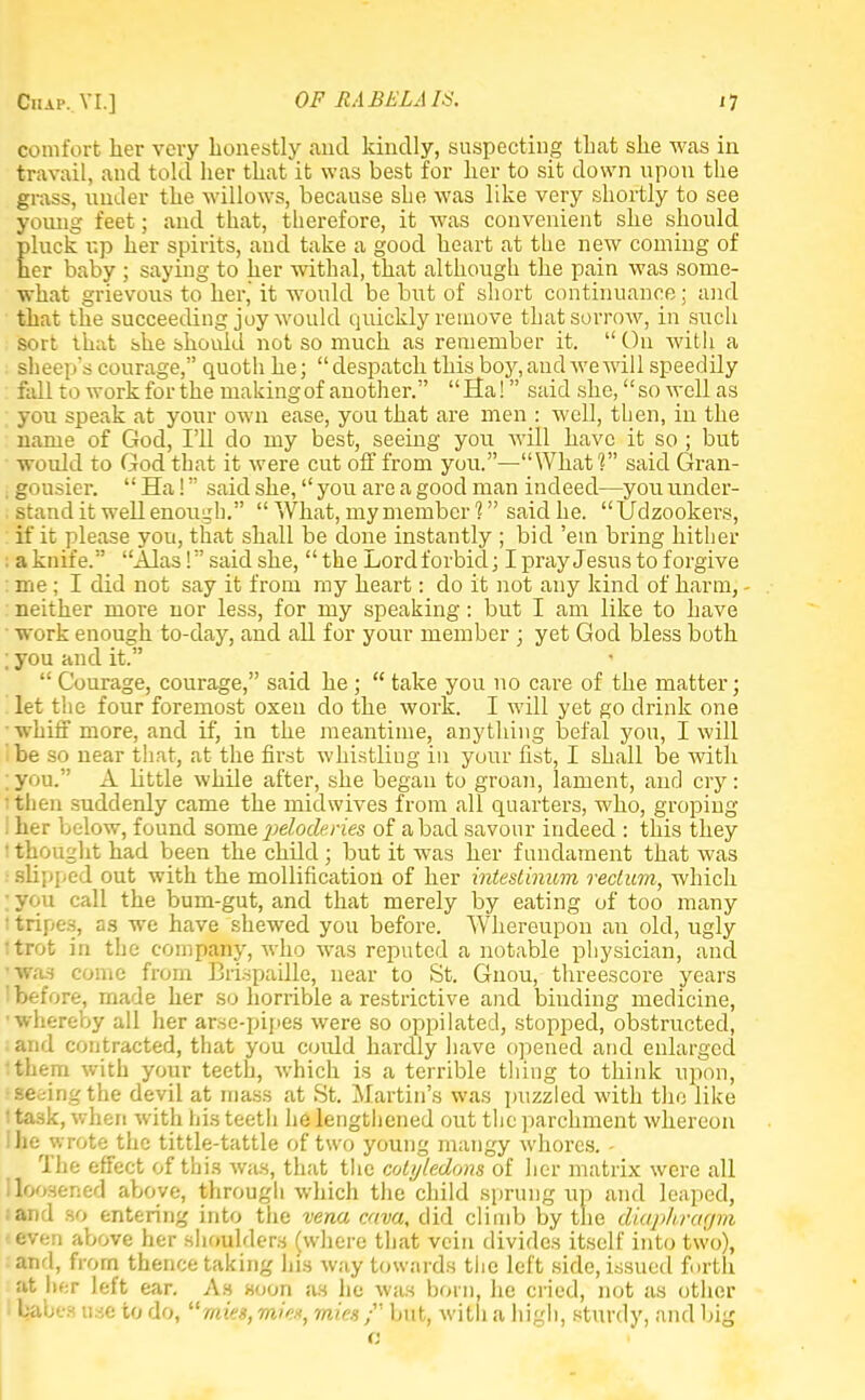 comfort her very honestly and kindly, suspecting that she was in travail, and told her that it was best for her to sit down upon the grass, under the willows, because she was like very shortly to see young feet; and that, therefore, it was convenient she should, pluck up her spirits, and take a good heart at the new coming of her baby ; saying to her withal, that although the pain was some- what grievous to her, it would be but of short continuance; and that the succeeding joy would quickly remove that sorrow, in such sort that she should not so much as remember it. On with a sheep's courage, quoth he; despatch this boy,and wewill speedily fall to work for the making of another. Ha! said she, so well as you speak at your own ease, you that are men : well, then, in the name of God, I'll do my best, seeing you will have it so ; but would to God that it were cut off from you.—What? said Gran- . gousier. Ha! said she, you are a good man indeed—you under- stand it well enough. What, my member 1 said he. Udzookers, if it please you, that shall be done instantly ; bid 'em bring hither ; a knife. Alas! said she, the Lord forbid; I pray Jesus to forgive : me; I did not say it from my heart: do it not any kind of harm, - neither more nor less, for my speaking: but I am like to have work enough to-day, and all for your member ; yet God bless both ; you and it. Courage, courage, said he ; take you no care of the matter; let the four foremost oxen do the work. I will yet go drink one whiff more, and if, in the meantime, anything befal you, I will 'be so near that, at the first whistling in your fist, I shall be with ; yon. A bttle while after, she began to groan, lament, and cry: then suddenly came the midwives from all quarters, who, groping I her below, found some peloderies of a bad savour indeed : this they i thought had been the child ; but it was her fundament that was I slipped out with the mollification of her intestinum rectum, which ;you call the bum-gut, and that merely by eating of too many • tripes, as we have shewed you before. Whereupon an old, ugly Itrot in the company, who was reputed a notable physician, and ■was come from Brispaille, near to St. Gnou, threescore years before, made her so horrible a restrictive and binding medicine, •whereby all her arse-pipes were so oppilated, stopped, obstructed, and contracted, that you could hardly have opened and enlarged I them with your teeth, which is a terrible thing to think upon, •seeing the devil at mass at St. Martin's was puzzled with the like I task, when with his teeth he lengthened out the parchment whereon I he wrote the tittle-tattle of two young mangy whores. - The effect of this was, that the cotyledons of her matrix were all lloosened above, through which the child sprung up and leaped, :and so entering into the vena cava, did climb by the diaji/ircif/m -even above her shoulders (where that vein divides itself into two), and, from thence taking his way towards the left side, issued forth Other left ear. As soon as he was born, he cried, not as other I habes use to do, mies, mie*, mies / but, with a high, sturdy, and big a