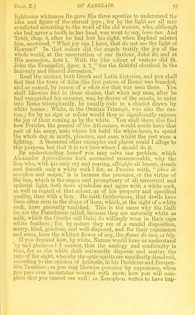 lightsome whiteness He gave His three apostles to understand the idea and figure of the eternal joys; for by the light arc all men comforted according to the word of the old woman, who, although she had never a tooth in her head, was wont to say, bona lux. And Tobit, chap. 5, after he had lost his sight, when Eaphael saluted him, answered, What joy can I have, that do not see the light of Heaven V In that colour did the angels testify the joy of the whole world, at the resurrection of our Saviour, John 20, and at His ascension, Acts 1. With the like colour of vesture did St. John the Evangelist, Apoc. 4. 7,  See the faithful cloathed in the heavenly and blessed Jerusalem. Eead the ancient, both Greek and Latin histories, and you shall find that the town of Alba (the first patron of Eome) was founded, and so named, by reason of a white sow that was seen there. You shall likewise find in those stories, that when any man, after he had vanquished his enemies, was, by decree of the senate, to enter into Eome triumphantly, he usually rode in a chariot drawn by white horses : White, in the Ovatian Triumph, was also the cus- tom ; for by no sign or colour would they so significantly express the joy of their coming as by the white. You shall there also find how Pericles, the general of the Athenians, would needs have that part of his army, unto whose lot befel the white beans, to spend the whole day in mirth, pleasure, and ease, whilst the rest were a fighting. A thousand other examples and places could I allege to this purpose, but that it is not here where I should do it. Ey understanding hereof you may solve one problem, which Alexander Aphrodiseus hath accounted unanswerable, why the lion who, with his only cry and roaring, affrights all beasts, dreads and feareth only a white cock? for, as Proclus saith, libro de sacrijicio and magia, it is because the presence, or the virtue of the'sun, which is the organ and promptuary of all terrestrial and syderial light, dotli more symbolise and agree with a white cock, as well in regard of that colour, as of his property and specifical quality, than with a lion. He saith furthermore, that devils have been often seen in the shape of lions, which, at the sight of a white cock, have presently vanished. This is the cause why the Galli (so are the Frenchmen called, because they are naturally white as milk, which the Greeks call Gala) do willingly wear in their caps white feathers ; for, by nature they are of a candid disposition, merry, kind, gracious, and well-disposed, and for their cognizance and arms, have the whitest flower of any, the jloiver de luce, or lily. If you demand how, by white, Nature would have us understand 'oy and gladness 1 I answer, that the analogy and conformity is thus, for as the white doth outwardly disperse and scatter the ray s of the sight, whereby the optic spirits are manifestly dissolved, sccording to the opinion of Aristotle, in his Problems and Perspec- tive Treatises ; as you may likewise perceive by experience, wheu yon pass over mountains covered with snow, how you will com- plain that you cannot see well! as Xenophou writes to have hap-