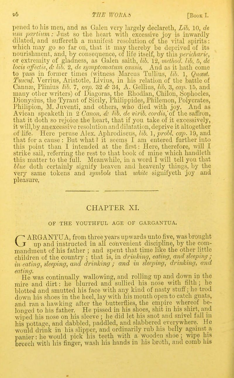 st 6 pened to his men, and as Calcn very largely declareth, Lib. 10, de mil parliitm: Just so the heart with excessive joy is inwardly dilated, and sufl'ereth a manifest resolution of the vital spirits: which may go so far on, that it may thereby be deprived of its nourishment, and, by consequence, of life itself, by this pericharie, or extremity of gladness, as Galen saith, lib. 12, method, lib. 5, de locis ajj'ectis, <b lib. 2, de symptomalum causis. And as it hath come to pass in former times (witness Marcus Tullius, lib. 1, Quoest. Tusad. Verrius, Aristotle, Livius, in his relation of the battle of Canna?, Plinius lib. 7, cap. 32 & 34, A. Gellius, lib. 3, cap. 15, and many other writers) of Diagoras, the Rhodian, Chilon, Sophocles, Dionysius, the Tyrant of Sicily, Phiiippides, Phdemon, Polycrates, Philipion, M. Juventi, and others, who died with joy. And as Avican speaketh in 2 Canon. & lib. de virib. cordis,'of the saffron, that it doth so rejoice the heart, that if you take of it excessively, it wilhby an excessive resolution and dilatation, deprive it altogether of life. Here peruse Alex. Aphrocliseus, lib. 1, probl. cajj. 19, and that for a cause : But what 1 it seems I am entered further into this point than I intended at the first: Here, therefore, will I strike sail, referring the rest to that book of mine which handleth this matter to the full. Meanwhile, in a word I will tell you that blue doth certainly signify heaven and heavenly things, by the very same tokens and symbols that white signifyeth joy and pleasure. CHAPTER XL OF THE YOUTHFUL AGE OF GARGANTUA. GARGANTUA, from three years upwards unto five, was brought up and instructed in all convenient discipline, by the com- mandment of his father ; and spent that time like the other little children of the country ; that is, in drinking, eating, and sleeping; in eating, sleeping, and drinking; and in sleeping, drinking, and eating. . He was continually wallowing, and rolling up and down in the mire and dirt: he blurred and sullied his nose with filth ; he blotted and smutted his face with any kind of nasty stuff; he trod down his shoes in the heel, lay with his mouth open to catch gnats, and ran a hawking after the butterflies, the empire whereof be- longed to his father. He pissed in his shoes, shit in his shirt, and wiped his nose on his sleeve; he did let his snot and snivel fall in his pottage, and dabbled, paddled, and slabbered everywhere, lie would drink in his slipper, and ordinarily rub his belly against a panier: he would pick his teeth with a wooden shoe ; wipe his breech with his finger, wash his hands in his broth, and comb his