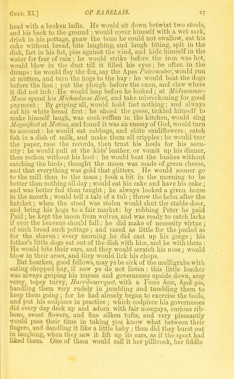 Cuap. XL] head with a broken ladle. He would sit down betwixt two stools, and bis back to the ground ; would cover himself with a wet sack, drink in his pottage, gnaw the bone he could not swallow, eat his cake without bread, bite laughing, and laugh biting, spit in the dish, fart in his fist, piss against the wind, and hide himself in the water for fear of ram: he would strike before the iron was hot, would blow in the dust till it filled his eyes; be often in the dumps: he would flay the fox, say the Apes Paternoster, would run at mutton, and turn the hogs to the hay : he would beat the dogs before the lion ; put the plough before the oxen, and claw where it did not itch: He would leap before he looked; at Midsummer- Moon spend his Michaelmas Rent, and take misreckoning for good payment: By griping all, would hold fast nothing; and always eat his white bread first: he shoed the geese, tickled himself to make himself laugh, was cook-ruffian in the kitchen, would sing Magnificat at Matins, and found it was an enemy of God, would turn to account: he would eat cabbage, and shite cauliflowers ; catch fish in a dish of milk, and make them all cripples: he would tear the paper, rase the records, then trust his heels for his secu- rity : he would pull at the kids' leather, or vomit up his dinner, then reckon without his host: he would beat the bushes without catching the birds; thought the moon was made of green cheese, and that everything was gold that glitters. He would sooner go to the mill than to the mass ; took a bit in the morning to be better than nothing all day ; would eat his cake and have his cake ; and was better fed than taught; he always looked a given horse in the mouth ; would tell a tale of a tub ; throw the helm after the hatchet; when the steed was stolen would shut the stable-door, and bring his hogs to a fair market: by robbing Peter he paid Paul; he kept the moon from wolves, and was ready to catch larks if ever the heavens should fall: he did make of necessity virtue ; of such bread such pottage ; and cared as little for the peeled as for the shaven : every morning he did cast up his gorge ; his father's little dogs eat out of the dish with him, and he with them: He would bite their ears, and they would scratch his nose; would blow in their arses, and they would lick his chops. But hearken, good fellows, may ye be sick of the mulligrubs with eating chopped hay, if now ye do not listen : this little leacher was always groping his nurses and governesses upside down, arsy versy, topsy turvy, Harribourrquet, with a Yacco haic, hyck gio, handling them very rudely in jumbling and tumbling them to keep them going; for he had already began to exercise the tools, and put his codpiece in practice ; which codpiece his governesses did every day deck up and adorn with fair nosegays, curious rib- bons, sweet flowers, and fine silken tufts, and very pleasantly would pass their time in taking you know what between their fingers, and dandling it like a little baby : then did they burst out in laughing, when they saw it lift up its ears, as if the sport had liked them. One of them would call it her pillicock, her fiddle-