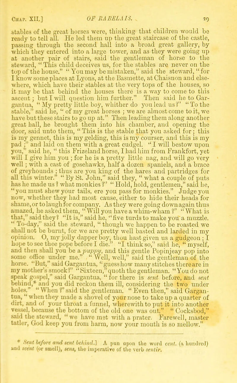 stables of the great horses were, thinking that children would be ready to tell all. He led them up the great staircase of the castle, passing through the second ball into a broad great gallery, by which they entered into a large tower, and as they were going up at another pair of stairs, said the gentleman of horse to the steward,  This child deceives us, for the stables are never on the top of the house.  You may be mistaken, said the steward, for I know some places at Lyons, at the Basmette, at Cbaisnon and else- where, wbicb have their stables at the very tops of the bouses, so it may be that behiud tbe houses there is a way to come to this ascent; but I will question him further. Then said he to Gar- gantua,  My pretty little boy, whither do you lead us?' To the stable, said he,  of my great horses ; we are almost come to it, we bave but these stairs to go up at. Then leading tbem along another great hall, be brought tbem into bis chamber, and opening the door, said unto them,  This is the stable that you asked for; tbis is my gennet, this is my gelding, tbis is my courser, and this is my pad ; and laid on them witb a great cudgel.  I will bestow upon you, said be,  this Frizeland borse, I bad him from Frankfort, yet will I give him you ; for be is a pretty little nag, and will go very well; witb a cast of gosehavvks, half a dozen spaniels, and a brace of greybounds ; thus are you king of the hares and partridges for all this winter.  By St. John, said tbey,  what a couple of puts bas be made us 1 what monkies 1  Hold, hold, gentlemen, said he,  you must sbew your tails, ere you pass for monkies. Judge you now, whether tbey had most cause, either to bide their beads for shame, or to laugb for company. As tbey were going down again thus amazed, be asked them,  Will you bave a whim-wham V  What is that, said they? It is, said be, five turds to make you a muzzle. '•' To-day, said tbe steward,  though we bappen to be roasted we shall not be burnt, for we are pretty well basted and larded in my opinion. O, my joUy dapper boy, thou hast given us a gudgeon ; I hope to see thee pope before I die. I think so, said he,  myself, and then shall you be a puppy, and this gentle Popinjeay pop into some office under me.  Well, well, said the gentleman of the horse. But, said Gargantua, guess how many stitches there are in my mother's smock1? Sixteen, quoth the gentleman. You do not speak gospel, said Gargantua,  for there is sent before, and .sent behind,* and you did reckon them ill, considering the two under holes.  When T said the gentleman.  Even then, said Gargan- tua,  when they made a shovel of your nose to take up a quarter of dirt, and of your throat a funnel, wherewith to put it into another vessel, because the bottom of the old one was out.  Cocksbod, said the steward, we have met with a prater. Farewell, master tatler, God keep you from harm, now your mouth is so mellow. * Sent lef'/re and sent behind.] A pun upon the word cent, (n hundred) and scent (or smell), sens, the imperative of the verb sentir.