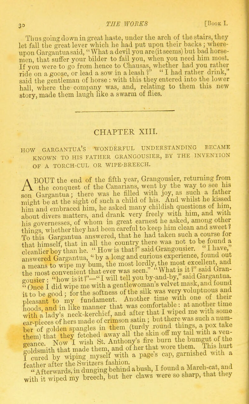 33 Thus going down in great haste, under the arch of the stairs, they let fall the great lever which he had put upon their backs; where- upon Gargantua said, What a devil you are(itseems) but bad horse- men, that suffer your bilder to fail you, when you need him most. If you were to go from hence to Chausas, whether had you rather ride on a .goose, or lead a sow in a leash V  I had rather drink, said the gentleman of horse : with this they entered into the lower hall, where the company was, and, relating to them this new story, made them laugh like a swarm of flies. CHAPTER XIII. HOW gargantua's wonderful understanding became KNOWN TO HIS FATHER GRANGOUSIER, BY THE INVENTION OF A TORCH-CUL OR WIPE-BREECH. ABOUT the end of the fifth year, Grangousier, returning from the conquest of the Canarians, went by the way to see his son Gargantua; there was he filled with joy, as such a father mi^ht be at the sight of such a child of his. And whilst he kissed him and embraced him, he asked many childish questions of him, about divers matters, and drank very freely with him, and witli his governesses, of whom in great earnest he asked, among other things whether they had been careful to keep him clean and sweet 1 To this Gargantua answered, that he had taken such a course for that himself, that in all the country there was not to be found a cleanlier boy than he.  How is thatf said Grangousier. I have answered Gargantua, by a long and curious experience, found out a means to wipe my bum, the most ^^2^?^^ the most convenient that ever was seen. What js it t said taran- gousier: how is it T'— I will tell you by-and-by, said Gargantua.  Once I did wipe me with a gentlewoman's velvet mask, and found it tobe good; for the softness of the silk was very voluptuous and feasant to my fundament. Another time with one of their Cods in like manner that was comfortable : at another time ffi lady's neck-kerchief, and after that I wiped me with some Ear pieces of hers made of crimson satin; but there was such a num- ber of golden spangles in them (turdy round things, a pox take them) that they fetched away aU the skm off my tail with a ven- Sance Now I wish St. Anthony's fire burn the bumgut of the Sldsmith that made them, and of her that wore them This. hurt I cured by wiping myself with a page's cap, garnished with a feSSindSSS^h, I found a March-cat and with my bree°chfbut her claws were so sharp, that they