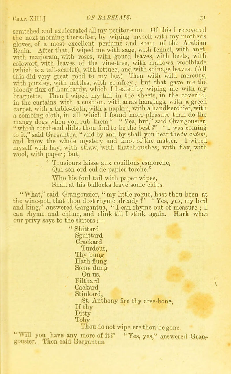scratched and exulcerated all my peritoneum. Of this I recovered the next morning thereafter, by wiping myself with my mother's gloves, of a most excellent perfume and scent of the Arabian Benin. After that, I wiped me with sage, with fennel, with anet, with marjoram, with roses, with gourd leaves, with beets, with colewort, with leaves of the vine-tree, with mallows, woolblade (which is a tail-scarlet), with lettuce, and with spinage leaves. (All this did very great good to my leg.) Then with wild mercury, with pursley, with nettles, with comfrey ; but that gave me the bloody flux of Lombardy, which I healed by wiping me with my braguette. Then I wiped my tail in the sheets, in the coverlid, in the curtains, with a cushion, with arras hangings, with a green carpet, with a table-cloth, with a napkin, with a handkerchief, with a combing-cloth, in all which I found more pleasure than do the mangy dogs when you rub them.  Yea, but, said Grangousier, which torchecul didst thou find to be the best 1  I was coming to it, said Gargantua,  and by-and-by shall you hear the tu autem, and know the whole mystery and knot of the matter. I wiped myself with hay, with straw, with thatch-rushes, with flax, with wooL with paper; but,  Tousiours laisse aux couillons esmorche, Qui son ord cul de papier torche. Who his foul tail with paper wipes, Shall at his ballocks leave some chips. What, said Grangousier,  my little rogue, hast thou been at the wine-pot, that thou dost rhyme already r  Yes, yes, my lord and king, answered Gargantua,  I can rhyme out of measure ; I can rhyme and chime, and clink till I stink again. Hark what our privy says to the skiters:—  Shittard Sguittard Crackard Turdous, Thy bung Hath flung Some dung , On us. Pilthard ^ Cackard Stinkard, St. Anthony fire thy arse-bone. If thy Ditty Toby Thou do not wipe ere thou be gone. Will you have any more of it? Yes, yes, answered Gran.- gousier. Then said Gargantua