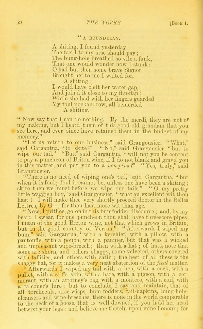  A ROUNDELAY. A sliiting, I found yesterday The tax I to my arse should pay; The bung-hole breathed so vile a funk, That one would wonder how I stunk ; 0 had but then some brave Signor Brought her to me I waited for, A suiting: 1 would have cleft her water-gap, And join'd it close to my flip-flap ; While she had with her fingers guarded My foul nockandrow, all bemerded A suiting.  Now say that I can do nothing. By the merdi, they are not of my making, but I heard them of this good old gran dam that you see here, and ever since have retained them in the budget of my memory.  Let us return to our business, said Grangousier. What,'' said Gargantua,  to skite V  No, said Graugousier,  but to wipe our tail. But, said Gargantua, will not you be content to pay a puncheon of Briton wine, if I do not blank and gravel you in this matter, and put you to a non%>lu&f Yes, truly, said Grangousier. There is no need of wiping one's tail, said Gargantua, but when it is foul; foul it cannot be, unless one have been a skiting ; skite then we must before we wipe our tails.  O my pretty little waggish boy, said Grangousier, what an excellent wit thou hast ! I will make thee very shortly proceed doctor in the Belles Lettres, by G—, for thou hast more wit than age.  Now, I prithee, go on in this bumf odder discourse; and, by my beard I swear, for one puncheon thou shall have threescore pipes I mean of the good Breton wine, not that which grows in Britain, but in the good country of Vcrron.  Afterwards I wiped my bum, said Gargantua, with a kerchief, with a pillow, with a pantoufie, with a pouch, with a pannier, but that was a wicked and unpleasant wipe-breech; then with a hat ; of hats, note that some are shorn, and others shaggy, some velvcted, others covered with taffities, and others with satin ; the best of all these is the shaggy hat, for it makes a very neat abstertion of the fecal matter.  Afterwards I wiped my tail with a hen, with a cock, with a pullet, with a calf's skin, with a hare, with a pigeon, with a cor- morant, with an attorney's bag, with a montero, with a coif, witli a falconer's lure; but to conclude,' I say and maintain, that of all torcheculs, arse-wisps, bum-fodders, tail-napkins, bung-hole- clcanscrs and wipe-breeches, there is none in the world comparable to the neck of a goose, that is well downed, if you hold her head betwixt your legs : and believe me therein upon mine honour; for