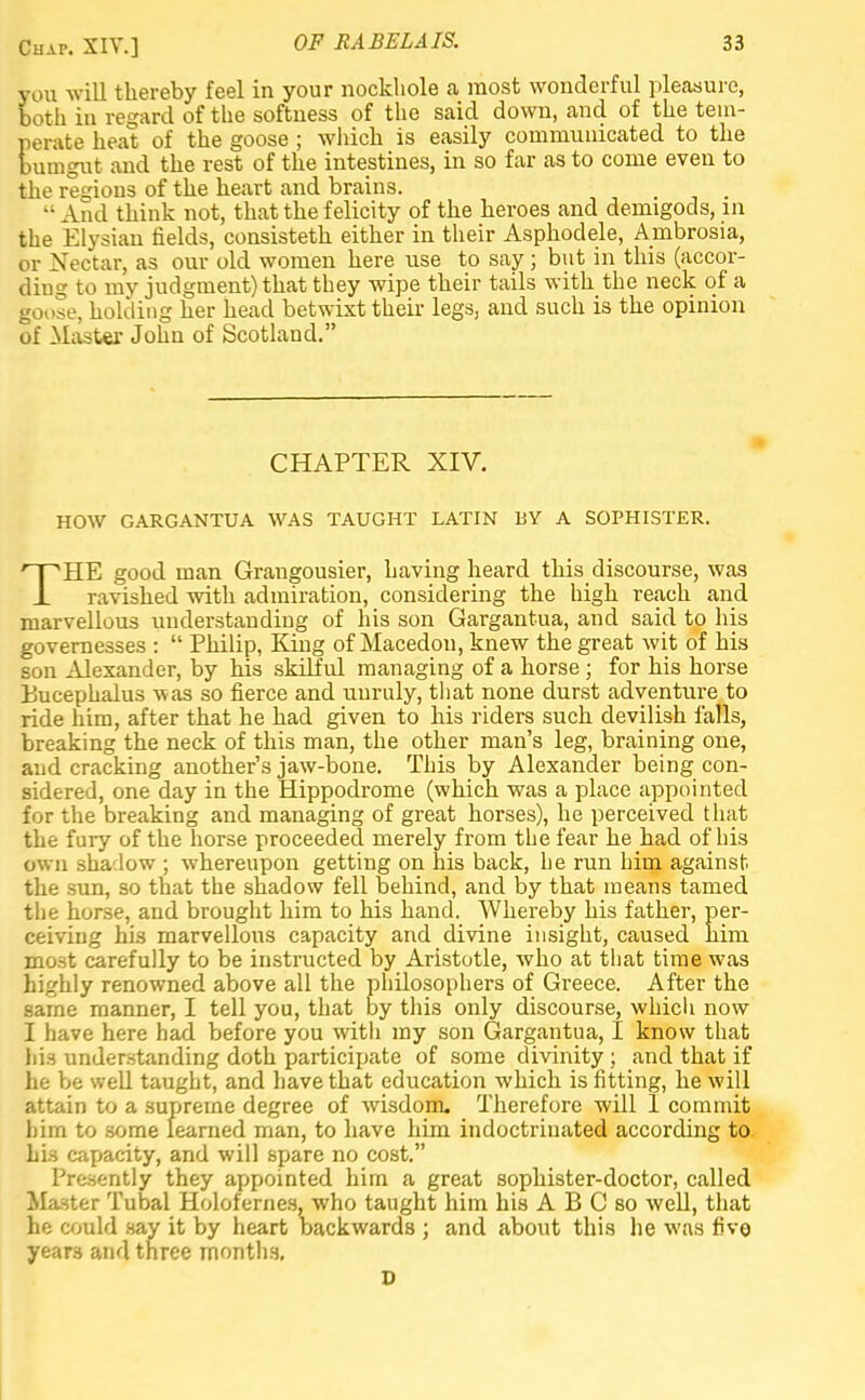 you will thereby feel in your nockliole a most wonderful pleasure, both in regard of the softness of the said down, and of the tem- perate heat of the goose ; winch is easily communicated to the bumgut and the rest of the intestines, in so far as to come even to the regions of the heart and brains. •• And think not, that the felicity of the heroes and demigods, in the Elysian fields, consisteth either in their Asphodele, Ambrosia, or Nectar, as our old women here use to say • but in this (accor- ding to my judgment) that they wipe their tails with the neck of a goose, holding her head betwixt their legs, and such is the opinion of Master John of Scotland. CHAPTER XIV. HOW GARGANTUA WAS TAUGHT LATIN BY A SOPHISTER. THE good man Grangousier, having heard this discourse, was ravished with admiration, considering the high reach and marvellous understanding of his son Gargantua, and said to his governesses :  Philip, King of Macedon, knew the great wit of his son Alexander, by his skilful managing of a horse; for his horse Bucephalus was so fierce and unruly, that none durst adventure to ride him, after that he had given to his riders such devilish falls, breaking the neck of this man, the other man's leg, braining one, and cracking another's jaw-bone. This by Alexander being con- sidered, one day in the Hippodrome (which was a place appointed for the breaking and managing of great horses), he perceived that the fury of the horse proceeded merely from the fear he had of his own shadow ; whereupon getting on his back, he run him against, the sun, so that the shadow fell behind, and by that means tamed the horse, and brought him to his hand. Whereby his father, per- ceiving his marvellous capacity and divine insight, caused him most carefully to be instructed by Aristotle, who at that time was highly renowned above all the philosophers of Greece. After the same manner, I tell you, that by this only discourse, which now I have here had before you with my son Gargantua, I know that hi.-i understanding doth participate of some divinity; and that if he be well taught, and have that education which is fitting, he will attain to a supreme degree of wisdom. Therefore will 1 commit hirn to some learned man, to have him indoctrinated according to his capacity, and will spare no cost. Presently they appointed him a great sophister-doctor, called Master Tubal Holofernes, who taught him his A B C so well, that he could say it by heart backwards ; and about this he was five years and three months, D