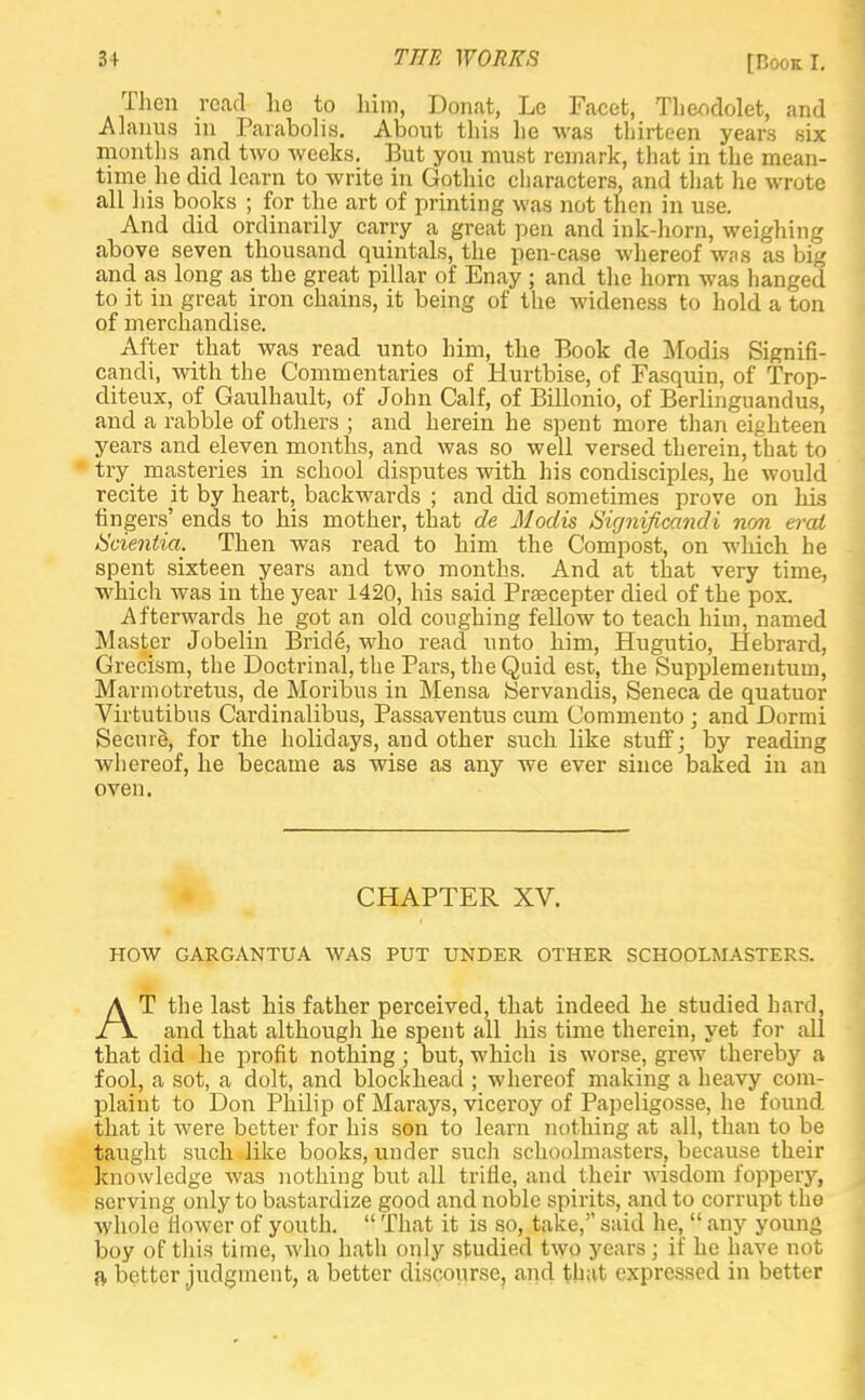 Ihen read he to him, Donat, Le Facet, Theodolet, and Alanus in Parabolis. About this he was thirteen years six months and two weeks. But you must remark, that in the mean- time he did learn to write in Gothic characters, and that he wrote all his books ; for the art of printing was not then in use. And did ordinarily carry a great pen and ink-horn, weighing above seven thousand quintals, the pen-case whereof was as big and as long as the great pillar of Enay ; and the horn was hanged to it in great iron chains, it being of the wideness to hold a ton of merchandise. After that was read unto him, the Book de Modis Signifi- cance with the Commentaries of Hurtbise, of Fasquin, of Trop- diteux, of Gaulhault, of John Calf, of Billonio, of Berlinguandus, and a rabble of others ; and herein he spent more than eighteen years and eleven months, and was so well versed therein, that to try_ masteries in school disputes with his condisciples, he would recite it by heart, backwards ; and did sometimes prove on his fingers' ends to his mother, that de Modis Significandi non erai Scientia. Then was read to him the Compost, on which he spent sixteen years and two months. And at that very time, which was in the year 1420, his said Prsecepter died of the pox. Afterwards he got an old coughing fellow to teach him, named Master Jobelin Bride, who read unto him, Hugutio, Hebrard, Grecism, the Doctrinal, the Pars, the Quid esc, the Supplementum, Marmotretus, cle Moribus in Mensa Servandis, Seneca de quatuor Virtutibus Cardinalibus, Passaventus cum Commento ; and Dormi Secure, for the holidays, and other such like stuff; by reading whereof, he became as wise as any we ever since baked in an oven. CHAPTER XV. HOW GARGANTTJA WAS PUT UNDER OTHER SCHOOLMASTERS. AT the last his father perceived, that indeed he studied hard, and that although he spent all his time therein, yet for all that did he profit nothing; but, which is worse, grew thereby a fool, a sot, a dolt, and blockhead ; whereof making a heavy com- plaint to Don Philip of Marays, viceroy of Papeligosse, he found that it were better for his son to learn nothing at all, than to be taught such like books, under such schoolmasters, because their knowledge was nothing but all trifle, ami their wisdom foppery, serving only to bastardize good and noble spirits, and to corrupt the whole flower of youth.  That it is so, take, said he,  any young boy of this time, who hath only studied two years ; if he have not a better judgment, a better discourse, and that expressed in better