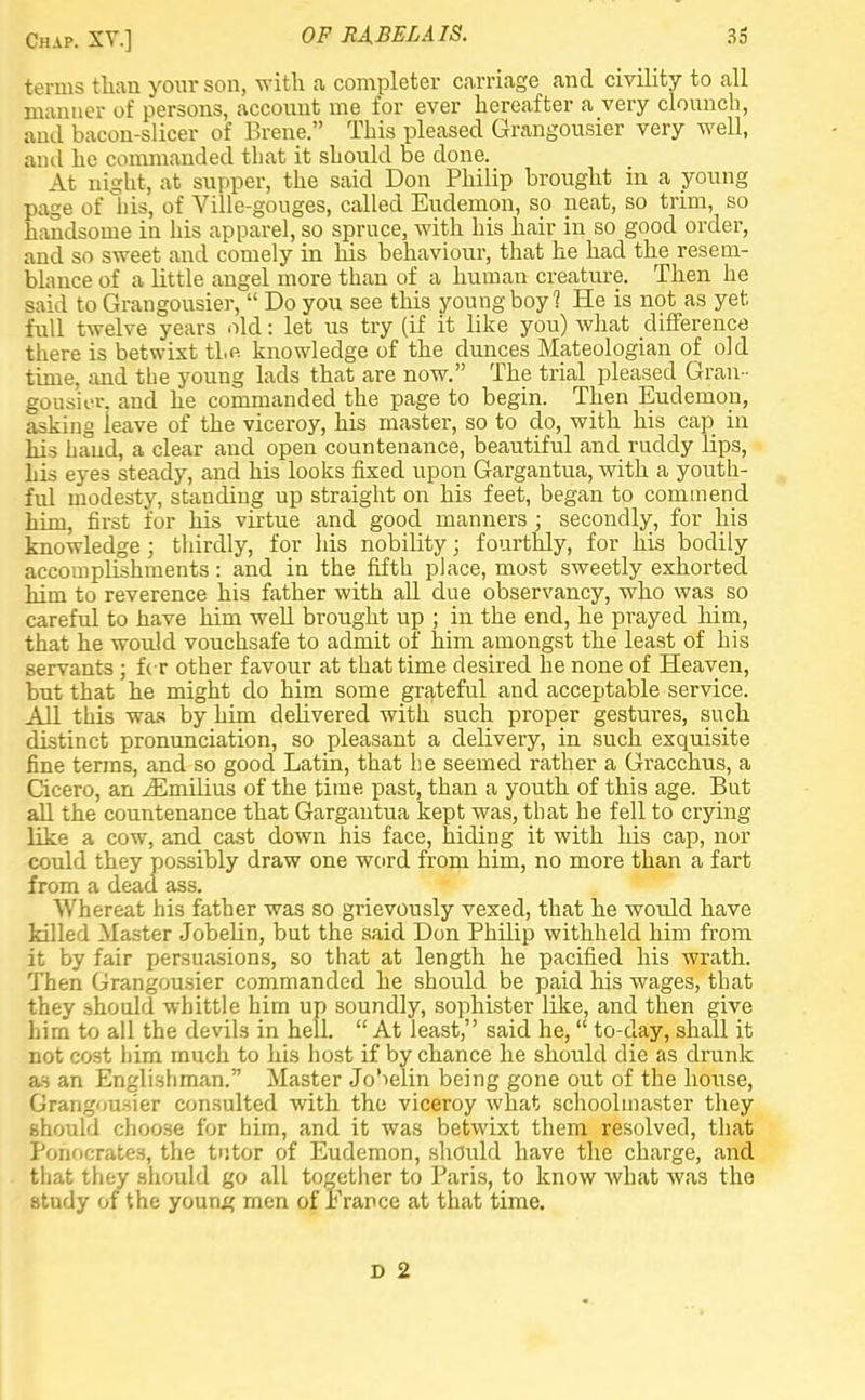 terms than your son, with a completer carriage and civility to all manner of persons, account me for ever hereafter a very clouncb, and bacon-slicer of Brene. This pleased Grangousier very well, and he commanded that it should be done. At night, at supper, the said Don Philip brought in a young page of his, of Ville-gouges, called Eudemon, so neat, so trim, so handsome in his apparel, so spruce, with his hair in so good order, and so sweet and comely in his behaviour, that he had the resem- blance of a little angel more than of a human creature. Then he said to Grangousier,  Do you see this young boy? He is not as yet full twelve years old: let us try (if it like you) what difference there is betwixt the knowledge of the dunces Mateologian of old time, aud the young lads that are now. The trial pleased Gran- gousier. and he commanded the page to begin. Then Eudemon, asking leave of the viceroy, his master, so to do, with his cap in his hand, a clear and open countenance, beautiful and ruddy lips, his eyes steady, and his looks fixed upon Gargantua, with a youth- ful modesty, standing up straight on his feet, began to commend him, first for his virtue and good manners ; secondly, for his knowledge ; thirdly, for Ids nobility; fourthly, for his bodily accomplishments: and in the fifth place, most sweetly exhorted him to reverence his father with all due observancy, who was so careful to have him well brought up ; in the end, he prayed him, that he would vouchsafe to admit of' him amongst the least of his servants ; for other favour at that time desired he none of Heaven, but that he might do him some grateful and acceptable service. All this was by him delivered with such proper gestures, such distinct pronunciation, so pleasant a delivery, in such exquisite fine terms, and so good Latin, that he seemed rather a Gracchus, a Cicero, an iEmilius of the time past, than a youth of this age. But all the countenance that Gargantua kept was, that he fell to crying like a cow, and cast down his face, hiding it with his cap, nor could they possibly draw one word from him, no more than a fart from a dead ass. Whereat his father was so grievously vexed, that he would have killed Master Jobelin, but the said Don Philip withheld him from it by fair persuasions, so that at length he pacified his wrath. Then Grangousier commanded he should be paid his wages, that they should whittle him up soundly, sophister like, and then give him to all the devils in hell. At least, said he,  to-day, shall it not cost him much to his host if by chance he should die as drunk as an Englishman. Master Jo'ielin being gone out of the house, Grangousier consulted with the viceroy what schoolmaster they should choose for him, and it was betwixt them resolved, that Ponocrates, the tutor of Eudemon, should have the charge, and that they should go .all together to Paris, to know what was the study of the young men of France at that time. D 2