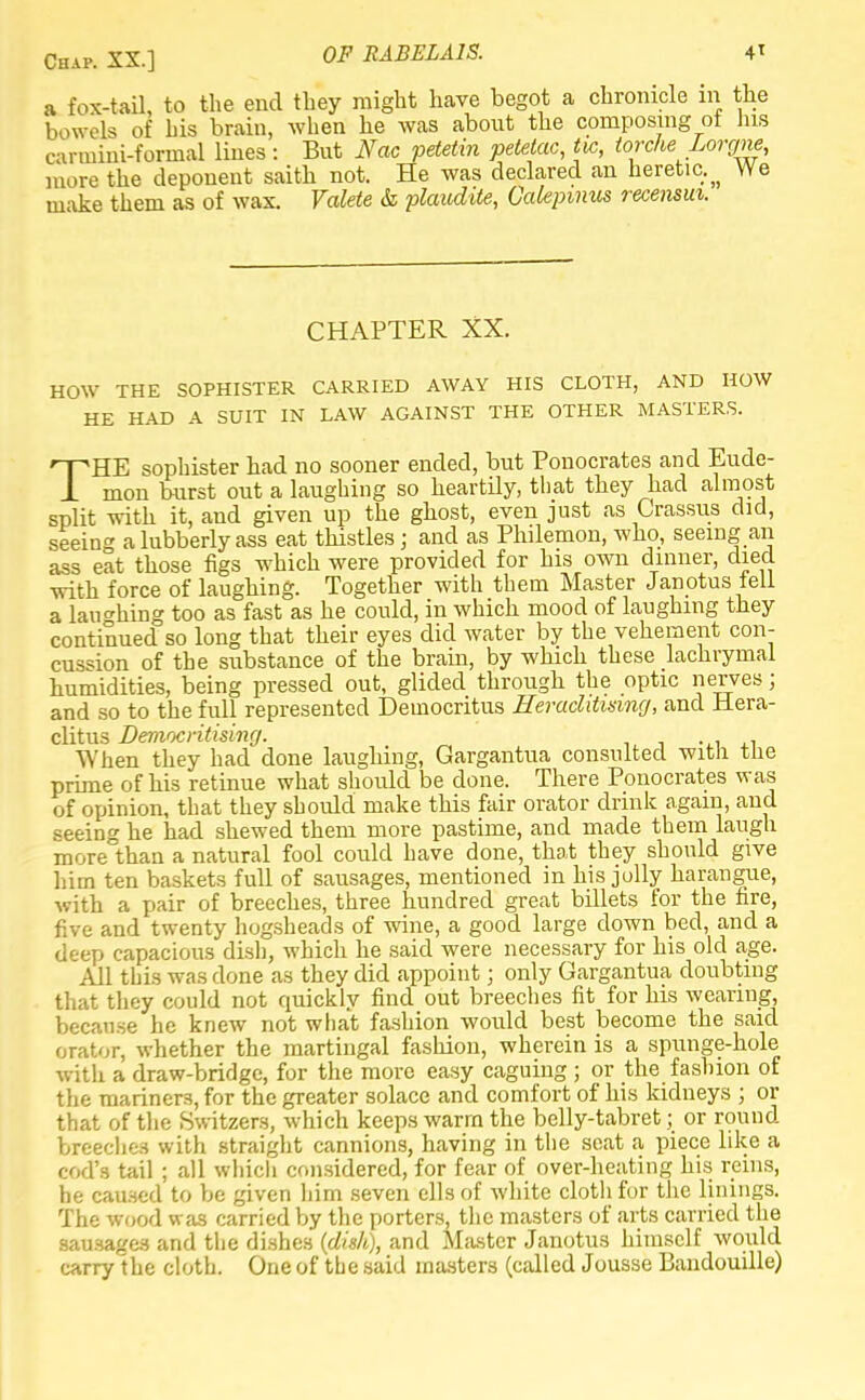 Chap. XX.] OF RABELAIS. 4* a fox-tail, to the end they might have begot a chronicle in the bowels of his brain, when he was about the composing of his canuini-formal lines: But Nac petetin petelac, tic, torcke Lorrjne, more the deponent saith not. He was declared an heretic.^ We make them as of wax. Valete & plaudite, Calepmus recensui. CHAPTER XX. HOW THE SOPHISTER CARRIED AWAY HIS CLOTH, AND HOW HE HAD A SUIT IN LAW AGAINST THE OTHER MASTERS. THE sophister had no sooner ended, but Ponocrates and Eude- mon burst out a laughing so heartily, that they had almost split with it, and given up the ghost, even just as Crassus did, seeing a lubberly ass eat thistles; and as Philemon, who, seeing an ass eat those figs which were provided for his own dinner, died with force of laughing. Together with them Master Janotus fell a laughing too as fast as he could, in which mood of laughing they continued so long that their eyes did water by the vehement con- cussion of the substance of the brain, by which these lachrymal humidities, being pressed out, glided through the optic nerves; and so to the full represented Deinocritus Herachtismg, and Hera- clitus Democritising. , . . When they had done laughing, Gargantua consulted witli tlie prime of his retinue what should be done. There Ponocrates was of opinion, that they should make this fair orator drink again, and seeing he had shewed them more pastime, and made them laugh more°than a natural fool could have done, that they should give him ten baskets full of sausages, mentioned in his jolly harangue, with a pair of breeches, three hundred great billets for the fire, five and twenty hogsheads of wine, a good large clown bed, and a deep capacious dish, which he said were necessary for his old age. All this was done as they did appoint; only Gargantua doubting that they could not quickly find out breeches fit for his wearing, because he knew not what fashion would best become the said orator, whether the martingal fashion, wherein is a spunge-hole witli a draw-bridge, for the more easy caguing ; or the fashion of the mariners, for the greater solace and comfort of his kidneys ; or that of the Switzers, which keeps warm the belly-tabret; or round breeches with straight cannions, having in the seat a piece like a cod's tail ; all which considered, for fear of over-heating his reins, he caused to be given him seven ells of white cloth for the linings. The wood was carried by the porters, the masters of arts carried the sausages and the dishes (dish), and Master Janotus himself would carry the cloth. One of the said masters (called Jousse Baudouille)