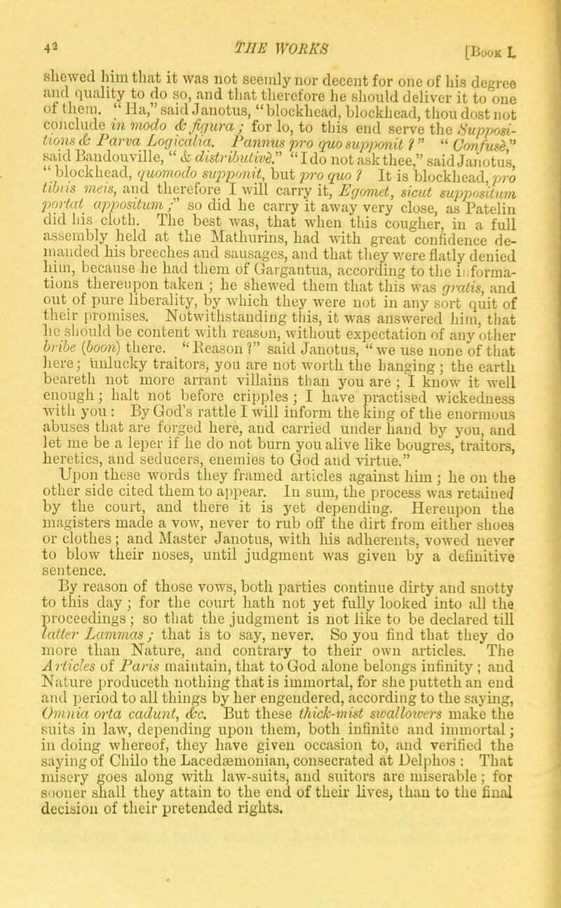 shewed him that it was not seemly nor decent for one of his degree and quality to do so, and that therefore he should deliver it to one of them.  Ha, said Janotus,  blockhead, blockhead, thou dost not conclude m modo & figura ; for lo, to this end serve the Supposi- tions & Parva Logicaha. Pannus pro quo supponit 1  Confuse  said Bandouville,  & distributive. Ido not ask thee. said Janotus  blockhead, quomodo supponit, but pro quo 1 It is blockhead pro tibns meis, and therefore I will carry it, Egc/met, sicut suppositum portal appositum ; so did he carry it away very close, as Patelin did his cloth. The best was, that when this cougher, in a full assembly held at the Mathurins, had with great confidence de- manded his breeches and sausages, and that they were flatly denied him, because he had them of Gargantua, according to the informa- tions thereupon taken ; he shewed them that this was gratis, and out of pure liberality, by which they were not in any sort quit of their promises. Notwithstanding this, it was answered him, that he should be content with reason, without expectation of any other bribe {boon) there.  Reason 1 said Janotus,  we use none of that here; unlucky traitors, you are not worth the hanging j the earth beareth not more arrant villains than you are ; I know it well enough; halt not before cripples ; I have practised wickedness with you : By God's rattle I will inform the king of the enormous abuses that are forged here, and carried under hand by you, and let me be a leper if he do not burn you alive like bougres, traitors, heretics, and seducers, enemies to God and virtue. Upon these words they framed articles against him < he on the other side cited them to appear. lu sum, the process was retained by the court, and there it is yet depending. Hereupon the rnagisters made a vow, never to rub off the dirt from either shoes or clothes; and Master Janotus, with his adherents, vowed never to blow their noses, until judgment was given by a definitive sentence. By reason of those vows, both parties continue dirty and snotty to this day; for the court hath not yet fully looked into all the proceedings ; so that the judgment is not like to be declared till latter Lammas ; that is to say, never. So you find that they do more than Nature, and contrary to their own articles. The Articles of Paris maintain, that to God alone belongs infinity ; and Nature produceth nothing that is immortal, for she putteth an end and period to all things by her engendered, according to the saving, Ovinia orta cadunt, <kc. But these thick-mist sivallouvrs make the suits in law, depending upon them, both infinite and immortal; in doing whereof, they have given occasion to, and verified the saying of Chilo the Lacedaemonian, consecrated at Delphos : That misery goes along with law-suits, and suitors are miserable; for sooner shall they attain to the end of their lives, than to the final decision of their pretended rights.