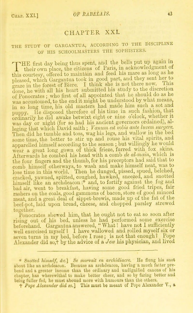 CHAPTER XXL THE STUDY OF GARGANTUA, ACCORDING TO THE DISCIPLINE OF HIS SCHOOLMASTERS THE SOPHISTERS. THE first day being thus spent, and the bells put up again in their own place, the citizens of Paris, in acknowledgment ot this courtesy, offered to maintain and feed his mare as long as lie pleased, which Gargantua took in good part, and they sent her to craze in the forest of Biere. I think she is not there now. Ihis done he with aU his heart submitted his study to the discretion of Po'nocrates ; who first of all appointed that he should do as he was accustomed, to the end it might be understood by what means, in so long time, his old masters had made him such a sot and puppy. He disposed therefore of his time in such fashion, that ordinarily he did awake betwixt eight or nine o'clock, whether it was day or night (for so had his ancient governors ordained), al- leging that which David saith; Vanum est volis ante hicem surgere. Thendid he tumble and toss, wag his legs, and wallow in the bed some time, the better to stir up and rouse his vital spirits, and apparelled himself according to the season ; but willingly he would wear a great long gown of thick frieze, furred with fox skins. Afterwards he combed his head with a comb de aUnain, which is the four fingers and the thumb, for his preceptors had said that to comb himself otherways, to wash and make himself neat, was to lose time in this wwld. Then he dunged, pissed, spued, belched, cracked, yawned, spitted, coughed, hawked, sneezed, and snotted himself like an archdeacon :* and, to fortify against the fog and bad air, went to breakfast, having some good fried tripes, fair rashers on the coals, good gammons of bacon, store of good minced meat, and a great deal of sippet-brewis, made up of the fat of the beef-pot, laid upon bread, cheese, and chopped parsley strewed together. Ponocrates shewed him, that he ought not to eat so soon after rising out of his bed, unless he had performed some exercise beforehand. Gargantua answered,  What! have not I sufficiently well exercised myself 1 I have wallowed and rolled myself six or seven turns in my bed, before I rose; is not that enough? Pope Alexander did so,t by the advice oi&Jew his physician, and lived * Snotted himself, <Lc] Se morvuit r.n archidiacre. He flung his snot about like an archdeacon. Because an archdeacon, having a much falter pre- bend and a greater income than the ordinary and undignified canons of his chapter, has wherewithal to make better cheer, and so by faring better and being fuller fed, he must abound more with humours than the others. t Pope Alexander did io.] This must bo meant of Pope Alexander V., a