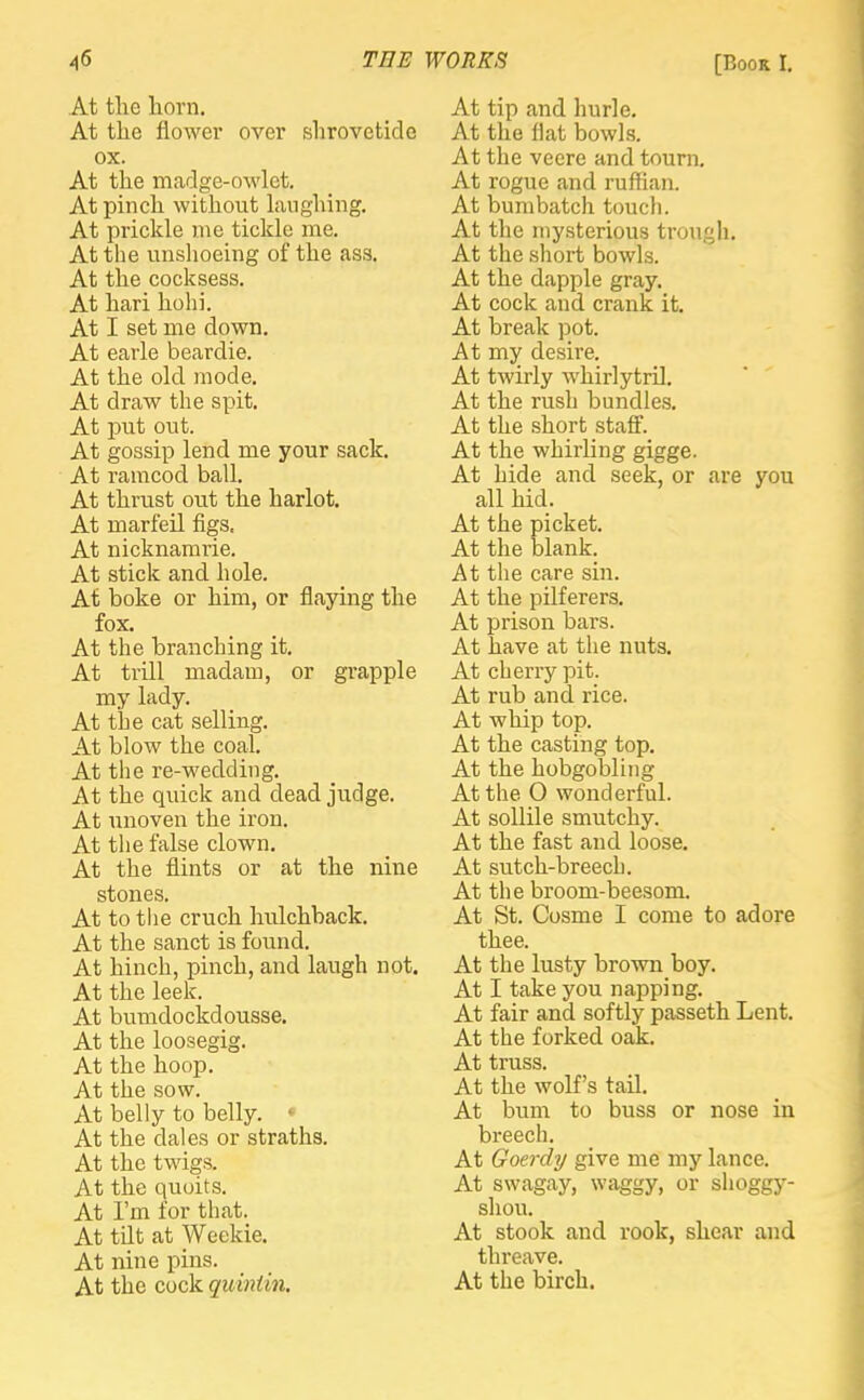 At the horn. At the flower over shrovetide ox. At the madge-owlet. At pinch without laughing. At prickle me tickle me. At the unshoeing of the ass. At the cocksess. At hari hohi. At I set me down. At earle beardie. At the old mode. At draw the spit. At put out. At gossip lend me your sack. At ramcod ball. At thrust out the harlot. At marfeil figs. At nicknamrie. At stick and hole. At boke or him, or flaying the fox. At the branching it. At trill madam, or grapple my lady. At the cat selling. At blow the coal. At the re-wedding. At the quick and dead judge. At unoven the iron. At the false clown. At the flints or at the nine stones. At to the cruch hulchback. At the sanct is found. At hinch, pinch, and laugh not. At the leek. At bumdockdousse. At the loosegig. At the hoop. At the sow. At belly to belly. * At the dales or straths. At the twigs. At the quoits. At I'm for that. At tilt at Weckie. At nine pins. At the cock quintin. At tip and hurle. At the Hat bowls. At the vecre and tourn. At rogue and ruffian. At bumbatch touch. At the mysterious trough. At the short bowls. At the dapple gray. At cock and crank it. At break pot. At my desire. At twirly whirlytril. At the rush bundles. At the short staff. At the whirling gigge. At hide and seek, or are you all hid. At the picket. At the blank. At the care sin. At the pilferers. At prison bars. At have at the nuts. At cherry pit. At rub and rice. At whip top. At the casting top. At the hobgobling At the O wonderful. At sollile smutchy. At the fast and loose. At sutch-breech. At the broom-beesom. At St. Cosme I come to adore thee. At the lusty brown boy. At I take you napping. At fair and softly passeth Lent. At the forked oak. At truss. At the wolf's tail. At bum to buss or nose in breech. At Goerdy give me my lance. At swagay, waggy, or shoggy- shou. At stook and rook, shear and threave.