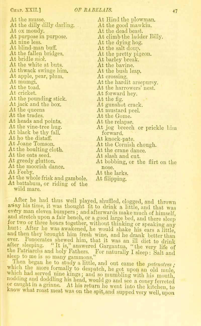 At the musse. At the clilly dilly darling. At ox rnoudy. At purpose in purpose. At nine less. At blind-man buff. At the fallen bridges. At bridle nick. At the white at buts. At thwack swinge him. At apple, pear, plum. At mumgi. At the toad. At cricket. At the pounding stick. At jack and the box. At the queens At the trades. At heads and points. At the vine-tree hug. At black be thy fall. At ho the distaff. At Joane Tomson. At the boulting cloth. At the oats seed. At greedy glutton. At the moorish dance. At Feeby. At the whole frisk and gambole. At battabum, or riding of the wild mare. At Hind the plowman. At the good mawkin. At the dead beast. At climb the ladder Billy. At the dying hog. At the salt doup. At the pretty pigeon. At barley break. At the bavine. At the bush leap. At crossing. At the hardit arsepursy. At the harrowers' nest. At forward hey. At the fig. At gunshot crack. At mustard peel. At the Gome. At the relapse. At jog breech or prickle him forward. At knock-pate. At the Cornish chough. At the crane dance. At slash and cut. At bobbing, or the flirt on the nose. At the larks. At Slipping. After he had thus well played, shuffled, clogged, and thrown away his time, it was thought fit to drink a little, and that was evtiry man eleven bumpers ; and afterwards make much of himself and stretch upon a fair bench, or a good large bed, and there sleep for two or three hours together, without thinking or speaking any hurt: After he was awakened, he would shake his ears a little and then they brought him fresh wine, and he drank better than ever. Fonocrates shewed him, that it was an ill diet to drink after sleeping. It is, answered Gargantua, the very life of the Fatnarchs and holy Fathers. For naturally I sleep : Salt and sleep to me is so many gammons. Then began he to study a little, and out came the paienotres ■ which the more formally to despatch, he got upon an old mule', which had served nine kings; and so mumbling with his mouth nodding and doddhng his head, would go and see a coney ferreted or caught in a gnnne. At his return he went into the kitchen, to know what roast meat was on the spit,and supped very well, upon