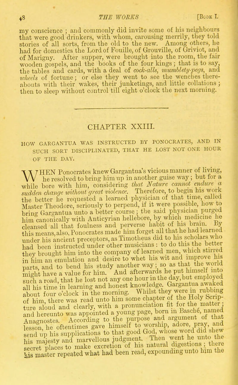 my conscience ; and commonly did invite some of his neighbours that were good drinkers, with whom, carousing merrily, they told stories of all sorts, from the old to the new. Among others, he had for domestics the Lord of Fouille, of Grouville, of Griviot, and ofMarigny. After supper, were brought into the room, the fair wooden gospels, and the books of the four kings ; that is to say, the tables and cards, with a deal of cock-alls, mumblety-pegs, and ivheels of fortune; or else they went to see the wencties there- abouts with their wakes, their junketings, and little collations ; then to sleep without control till eight o'clock the next morning. CHAPTER XXIII. HOW GARGANTUA WAS INSTRUCTED BY PONOCRATES, AND IN SUCH SORT DISCIPLINATED, THAT HE LOST NOT ONE HOUR OF THE DAY. WHEN Ponocrates knew Gargantua's vicious manner of living, he resolved to bring him up in another guise way ; but for a ■while bore with him, considering tliat Nature cannot endure a sudden change without great violence. Therefore to begin his work the better he requested a learned physician of that time, called Master Theodore, seriously to perpend, if it were possible, how to brino- Gargantua unto a better course ; the said physician purged him canonically with Anticyrian hellebore, by which medicine he cleansed all that foulness and perverse habit ot his brain. i>y this means, also, Ponocrates made him forget all that he had learned under his ancient preceptors, as Timotheus did to his scholars who had been instructed under other musicians : to do this the better thev brought him into the company of learned men, which stirred in him an emulation and desire to whet his wit and improve his parts, and to bend his study another way; so as that the world Sit have a value for him. And afterwards he put himself into such a road, that he lost not any one hour m the day,but employed all his time in learning and honest knowledge Gargantua awaked lo^ foui o'clock inthe morning. Whilst they rubbuy of him there was read unto him some chapter of the Holy bcnp- tofa oud and clearly, with a pronunciation fit for tinpatter: and hereunto was appointed a young page, born in Basche named Anagnostes. According to the purpose and argument of that lesson he oftentimes gave himself to worship, adore pray, and send up his supplications to that good God, whose word did shew his maiesty and marvellous judgment. Then went he unto the setrS Places to make excretion of his natural digestions ; there Sorter repeated what had been read, expounding unto him the