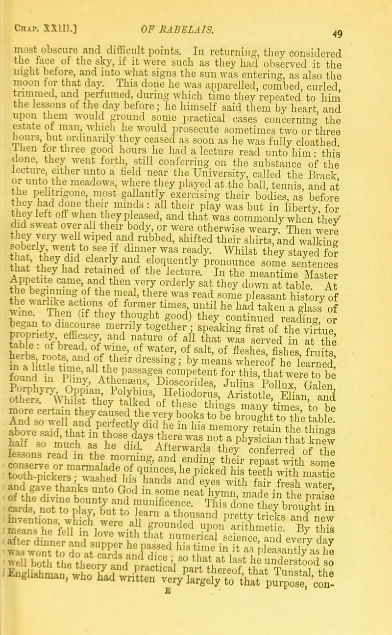 most obscure and difficult points. In returning, they considered the face of the sky, if it were such as they had observed it the night before, and into what signs the sun was entering, as also the moon for that day. This done he was apparelled, comber], curled trimmed, and perfumed, during which time they repeated to him the lessons of the day before; he himself said them by heart, and upon them would ground some practical cases concerning the estate of man which he would prosecute sometimes two or three hours, but. ordinarily they ceased as soon as he was fully cloathed. -then for three good hours he had a lecture read unto him - this clone, they went forth, still conferring on the substance of the lecture, either unto a field near the University, called the Brack or unto the meadows, where they played at the ball, tennis, and at the pehtngone most gal autly exercising their bodies, as before they had done their minds : all their play was but in liberty, for they left off when they pleased, and that was commonly when thev did sweat overall their body, or were otherwise weary. Then were if61'7 wf ™Ped and r^bed, shifted their shirtsfand walking tht kZeiAt01866 ilf dTe?' WaS TTdy- Whilst ^ stayed fo? hS' Clf rlyiln(J ?}0(l™Dtiy Pronounce some sentences that they had retained of the lecture. In the meantime Master Appetite came, and then very orderly sat they down at table. At It 1$ lnmgrf the TT1, there Was read 80me Peasant history of the warlike actions of former times, until he had taken a glass of W?; f A-n (lf they th-?Ught g00d) they continued reacling or began to discourse merrily together • speaking first of the vlftue flhf We&TyJ and n^ture of afl thac w^s served in Itthe table : of bread of wine, of water, of salt, of fleshes, fishes fruits and^theiv dreS8in- ^ means thereof he lefrned above said, that in those days there was not a physician that knew half so much as he did. Afterwards they inferred of Z lessons read in the morning, and ending their reSst with JZ t£S?3Z marma ade,°? quinces, he picked hi Sh w^h mastic tooth-pickers - washed his hands and eyes with fair fresh water and gave thanks unto God in some neat hymn, made in the mS of the divine bounty and munificence. This donethevbrouS? S e con-