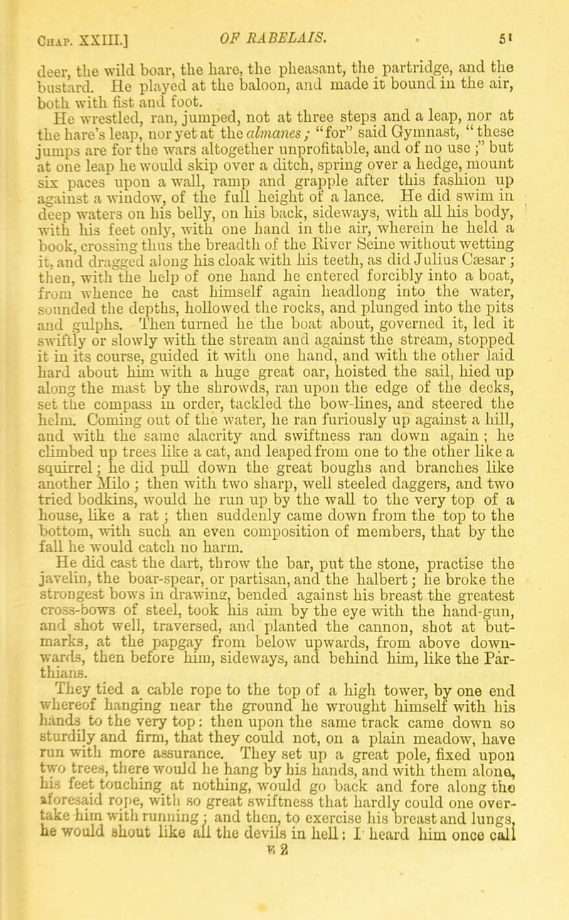 deer, the wild boar, the hare, the pheasant, the partridge, and the bustard. He played at the baloon, and made it bound in the air, both with fist and foot. He wrestled, ran, jumped, not at three steps and a leap, nor at the hare's leap, uoryetat the almanes; for said Gymnast, these jumps are for the wars altogether unprofitable, and of no use ; but at one leap he would skip over a ditch, spring over a hedge, mount six paces upon a wall, ramp and grapple after this fashion up against a window, of the full height of a lance. He did swim in deep waters on his belly, on his back, sideways, with all his body, with his feet only, with one hand in the air, wherein he held a book, crossing thus the breadth of the River Seine without wetting it, and dragged along his cloak with his teeth, as did Julius Caesar ; then, with the help of one hand he entered forcibly into a boat, from whence he cast himself again headlong into the water, sounded the depths, hollowed the rocks, and plunged into the pits and gulphs. Then turned he the boat about, governed it, led it swiftly or slowly with the stream and against the stream, stopped it in its course, guided it with one hand, and with the other laid hard about him with a huge great oar, hoisted the sail, hied up along the mast by the shrowds, ran upon the edge of the decks, set the compass in order, tackled the bow-lines, and steered the helm. Coming out of the water, he ran furiously up against a hill, and with the same alacrity and swiftness ran down again ; he climbed up trees like a cat, and leaped from one to the other like a squirrel; he did pull down the great boughs and branches like another MUo ; then with two sharp, well steeled daggers, and two tried bodkins, would he run up by the wall to the very top of a house, like a rat; then suddenly came down from the top to the bottom, with such an even composition of members, that by the fall he would catch no harm. He did cast the dart, throw the bar, put the stone, practise the javelin, the boar-spear, or partisan, and the halbert; he broke the strongest bows in drawing, bended against his breast the greatest cross-bows of steel, took his aim by the eye with the hand-gun, and shot well, traversed, and planted the cannon, shot at but- marks, at the papgay from below upwards, from above down- wards, then before him, sideways, and behind him, like the Par- thians. They tied a cable rope to the top of a high tower, by one end whereof hanging near the ground he wrought himself with his hands to the very top: then upon the same track came down so sturdily and firm, that they could not, on a plain meadow, have run witli more assurance. They set up a great pole, fixed upon two trees, there would he hang by his hands, and with them alone, his feet touching at nothing, would go back and fore along the aforesaid rope, with so great swiftness that hardly could one over- take him with running : and then, to exercise his breast and lungs, he would shout like all the devils in hell: I heard him once call v, 2