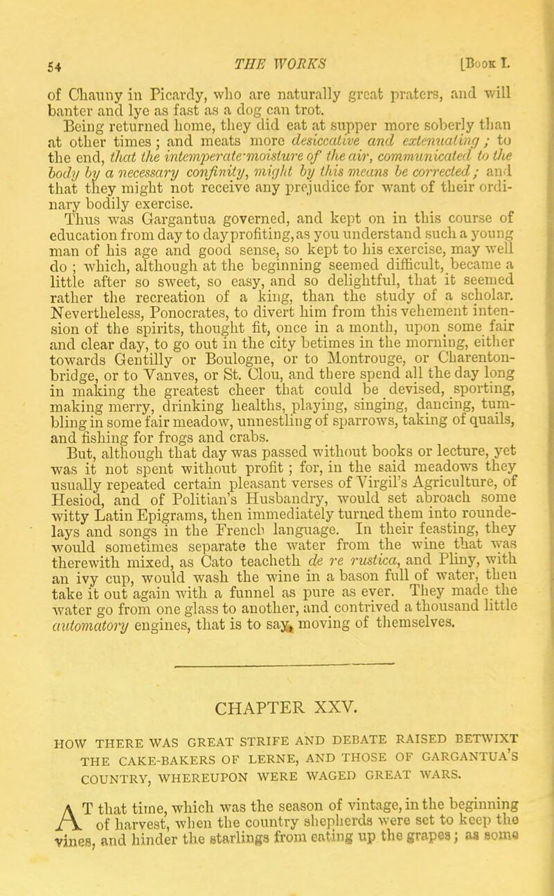 of Cliauny in Picavcly, who are naturally great praters, and will banter and lye as fast as a dog can trot. Being returned home, they did eat at supper more soberly than at other times; and meats more desiccative and extenuating ; to the end, that the intemperate-moisture of the air, communicated tallie body by a necessary confinity, might by this means be corrected; and that they might not receive any prejudice for want of their ordi- nary bodily exercise. Thus was Gargantua governed, and kept on in this course of education from day to day profiting, as you understand such a young man of his age and good sense, so kept to his exercise, may well do ; which, although at the beginning seemed difficult, became a little after so sweet, so easy, and so delightful, that it seemed rather the recreation of a king, than the study of a scholar. Nevertheless, Ponocrates, to divert him from this vehement inten- sion of the spirits, thought fit, once in a month, upon some fair and clear day, to go out in the city betimes in the morning, either towards Gentilly or Boulogne, or to Montrouge, or Charenton- bridge, or to Vanves, or St. Clou, and there spend all the day long in making the greatest cheer that coidd be devised, sporting, making merry, drinking healths, playing, singing, dancing, tum- bling in some fair meadow, unnestling of sparrows, taking of quails, and fishing for frogs and crabs. But, although that day was passed without books or lecture, yet was it not spent without profit; for, in the said meadows they usually repeated certain pleasant verses of Virgil's Agriculture, of Hesiod, and of Politian's Husbandry, would set abroach some witty Latin Epigrams, then immediately turned them into rounde- lays and songs in the French language. In their feasting, they would sometimes separate the water from the wine that was therewith mixed, as Cato teacheth de re rustica, and Pliny, with an ivy cup, would wash the wine in a bason full of water, then take it out again with a funnel as pure as ever. They made the water go from one glass to another, and contrived a thousand little automatory engines, that is to say* moving of themselves. CHAPTER XXV. HOW THERE WAS GREAT STRIFE AND DEBATE RAISED BETWIXT THE CAKE-BAKERS OF LERNE, AND THOSE OF GARGANTUA'S COUNTRY, WHEREUPON WERE WAGED GREAT WARS. AT that time, which was the season of vintage, in the beginning of harvest, when the country shepherds were set to keep the vines, and hinder the Btarlings from eating up the grapes; as soma