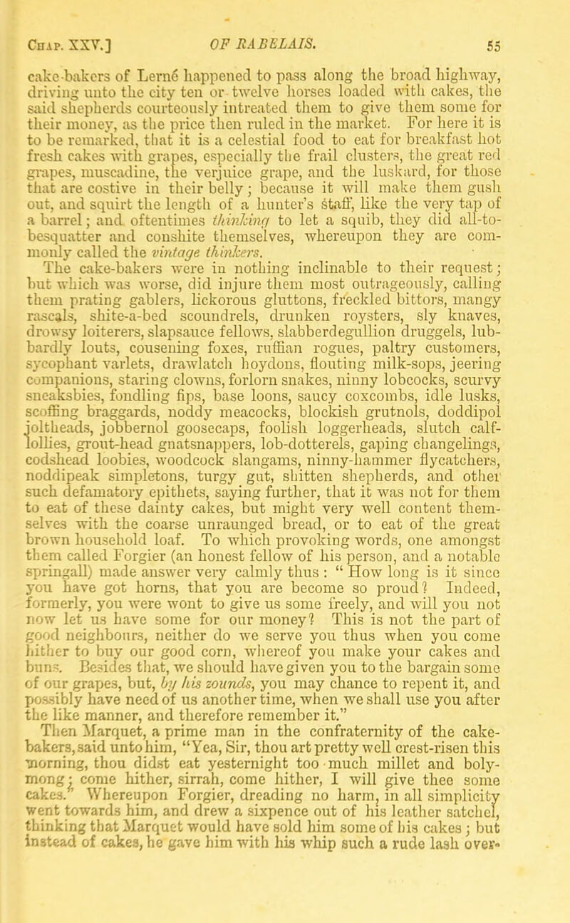 cake-bakers of Lerne happened to pass along the broad highway, driving unto the city ten or twelve horses loaded with cakes, the said shepherds courteously intreated them to give them some for their money, as the price then ruled in the market. For here it is to be remarked, that it is a celestial food to eat for breakfast hot fresh cakes with grapes, especially the frail clusters, the great red grapes, muscadine, the verjuice grape, and the luskard, for those that are costive in their belly; because it will make them gush out, and squirt the length of a hunter's staff, like the very tap of a barrel; and oftentimes thinking to let a squib, they did all-to- besquatter and conshite themselves, whereupon they are com- monly called the vintage thinkers. The cake-bakers were in nothing inclinable to their request; but which was worse, did injure them most outrageously, calling them prating gablers, lickorous gluttons, freckled bittors, mangy rascals, shite-a-bed scoundrels, drunken roysters, sly knaves, drowsy loiterers, slapsauce fellows, slabberdegullion druggels, lub- bardly louts, cousening foxes, ruffian rogues, paltry customers, sycophant varlets, drawlatch hoydons, flouting milk-sops, jeering companions, staring clowns, forlorn snakes, ninny lobcocks, scurvy sneaksbies, fondling hps, base loons, saucy coxcombs, idle lusks, scoffing braggards, noddy meacocks, blockish grutnols, doddipol joltheads, jobbernol goosecaps, foolish loggerheads, slutch calf- lollies, grout-head gnatsnappers, lob-dotterels, gaping changelings, codshead loobies, woodcock slangams, ninny-hammer flycatchers, noddipeak simpletons, turgy gut, shitten shepherds, and other such defamatory epithets, saying further, that it was not for them to eat of these dainty cakes, but might very well content them- selves with the coarse unraunged bread, or to eat of the great brown household loaf. To which provoking words, one amongst them called Forgier (an honest fellow of his person, and a notable springall) made answer very calmly thus :  How long is it since you have got horns, that you are become so proud? Indeed, formerly, you were wont to give us some freely, and will you not now let us have some for our money? This is not the part of good neighbours, neither do we serve you thus when you come hither to buy our good corn, whereof you make your cakes and buns. Besides that, we should have given you to the bargain some of our grapes, but, by his zounds, you may chance to repent it, and possibly have need of us another time, when we shall use you after the like manner, and therefore remember it. Then Marquet, a prime man in the confraternity of the cake- bakers, said unto him, Yea, Sir, thou art pretty well crest-risen this horning, thou didst eat yesternight too much millet and boly- mong • come hither, sirrah, come hither, I will give thee some cakes.' Whereupon Forgier, dreading no harm; in all simplicity went towards him, and drew a sixpence out of his leather satchel, thinking that Marquet would have sold him some of his cakes; but instead of cakea,he gave him with his whip such a rude lash over-