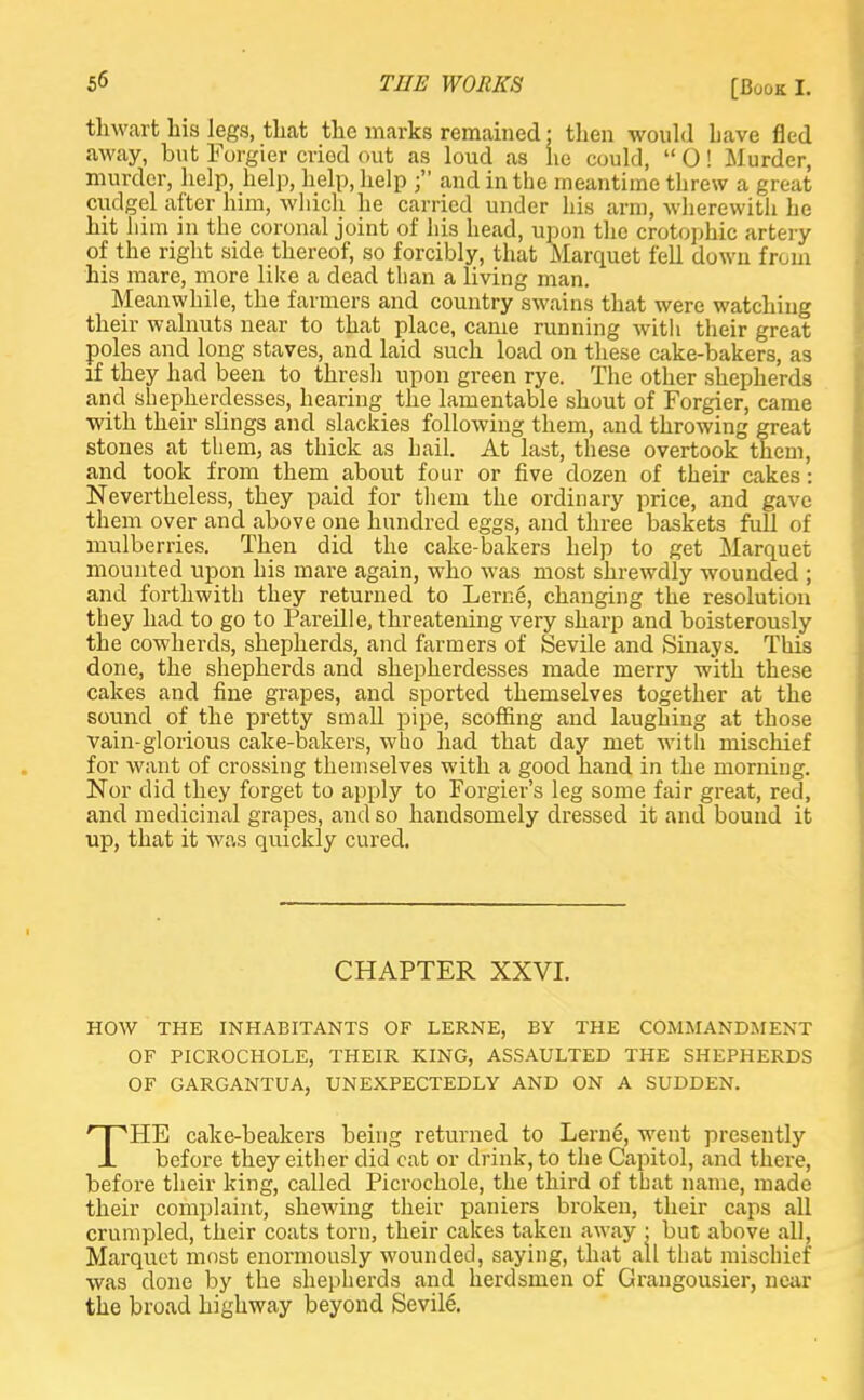 thwart his legs, that the marks remained; then would Lave fled away, but Forgier cried out as loud as lie could,  0! Murder, murder, help, help, help, help and in the meantime threw a great cudgel after him, which he carried under his arm, wherewith he hit him in the coronal joint of his head, upon the crotophic artery of the right side thereof, so forcibly, that Marquet fell down from his mare, more like a dead than a living man. Meanwhile, the farmers and country swains that were watching their walnuts near to that place, came running with their great poles and long staves, and laid such load on these cake-bakers, as if they had been to thresli upon green rye. The other shepherds and shepherdesses, hearing the lamentable shout of Forgier, came with their slings and slackies following them, and throwing great stones at them, as thick as hail. At last, these overtook them, and took from them about four or five dozen of their cakes: Nevertheless, they paid for them the ordinary price, and gave them over and above one hundred eggs, and three baskets full of mulberries. Then did the cake-bakers help to get Marquet mounted upon his mare again, who was most shrewdly wounded ; and forthwith they returned to Lern6, changing the resolution they had to go to Pareille, threatening very sharp and boisterously the cowherds, shepherds, and farmers of Sevile and Sinays. This done, the shepherds and shepherdesses made merry with these cakes and fine grapes, and sported themselves together at the sound of the pretty small pipe, scoffing and laughing at those vain-glorious cake-bakers, who had that day met with mischief for want of crossing themselves with a good hand in the morning. Nor did they forget to apply to Forgier's leg some fair great, red, and medicinal grapes, and so handsomely dressed it and bound it up, that it was quickly cured. CHAPTER XXVI. HOW THE INHABITANTS OF LERNE, BY THE COMMANDMENT OF PICROCHOLE, THEIR KING, ASSAULTED THE SHEPHERDS OF GARGANTUA, UNEXPECTEDLY AND ON A SUDDEN. THE cake-beakers being returned to Lerne, went presently before they either did cat or drink, to the Capitol, and there, before their king, called Picrochole, the third of that name, made their complaint, shewing their paniers broken, their caps all crumpled, their coats torn, their cakes taken away • but above all, Marquet most enormously wounded, saying, that all that mischief was done by the shepherds and herdsmen of Grangousier, near the broad highway beyond Sevile.