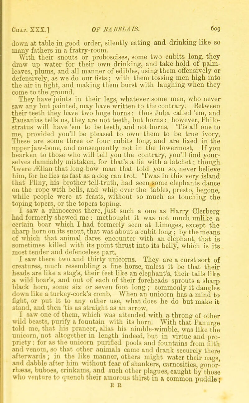 down at table in good order, silently eating and drinking like so many fathers in a fratry-room. With their snouts or proboscises, some two cubits long, they draw up water for their own drinking, and take hold of palm- leaves, plums, and all manner of edibles, using them offensively or defensively, as we do our fists; with them tossing men high into the air in light, and making them burst with laughing when they come to the ground. They have joints in their legs, whatever some men, who never saw any but painted, may have written to the contrary. Between their teeth they have two huge horns : thus Juba called 'em, and Pausanias tells us, they are not teeth, but horns: however, Philo- stratu3 will have 'em to be teeth, and not horns. Tis all one to me, provided you'll be pleased to own them to be true ivory. These are some three or four cubits long, and are fixed in the upper jaw-bone, and consequently not in the lowermost. If you hearken to those who will tell you the contrary, you'll find your- selves damnably mistaken, for that's a lie with a latchet: though 'twere iElian that long-bow man that told you so, never believe him, for he lies as fast as a dog can trot. 'Twas in this very island that Pliny, his brother tell-truth, had seen some elephants dance on the rope with bells, and whip over the tables, presto, begone, while people were at feasts, without so much as touching the toping topers, or the topers toping. I saw a rhinoceros there, just such a one as Harry Clerberg had formerly shewed me : methought it was not much unlike a certain boar which I had formerly seen at Limoges, except the sharp horn on its snout, that was about a cubit long ; by the means of which that animal dares encounter with an elephant, that is sometimes killed with its point thrust into its belly, which is its most tender and defenceless part. I saw there two and thirty unicorns. They are a curst sort of creatures, much resembling a fine horse, unless it be that their heads are like a stag's, their feet like an elephant's, their tails like a wild boar's, and out of each of their foreheads sprouts a sharp black horn, some six or seven foot long; commonly it dangles down like a turkey-cock's comb. When an unicorn has a mind to fight, or put it to any other use, what does he do but make it stand, and then 'tis as straight as an arrow. I saw one of them, which was attended with a throng of other wild beasts, purify a fountain with its horn. With that Panurge told me, that his prancer, alias his nimble-wimble, was like the unicorn, not altogether in length indeed, but in virtue and pro- priety : for as the unicorn purified pools and fountains from filth and venorn, so that other animals came and drank securely there afterwards; in the like manner, others might water their nags, and dabble after hirn without fear of shankers, carnosities, gonor- rhaeas, buboes, crinkams. and such other plagues, caught by those who venture to qnench tneir amorous thirst in a common puddle; It B