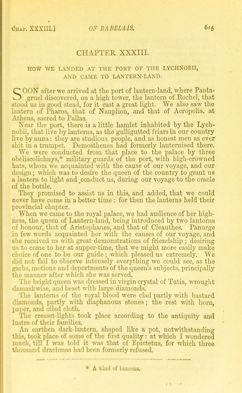 CHAPTER XXXIII. HOW WE LANDED AT THE PORT OF THE LYCHNOBII, AND CAME TO LANTERN-LAND. SOON after we arrived at the port of lantern-land, where Panta- gruel discovered, on a high tower, the lantern of Rochel, that stood us in good stead, for it cast a great light. We also saw the lantern of Pharos, that of Nauplion, and that of Acropolis, at Athens, sacred to Pallas. Near the port, there is a little hamlet inhabited^ by the Lych- nobii, that live by lanterns, as the gulligutted friars in our country live by nuns: they are studious people, and as honest men as ever shit in a trumpet. Demosthenes had formerly lauternised there. We were conducted from that place to the palace by three obeliscobxhnys,* military guards of the port, with high-crowned hats, whom we acquainted with the cause of our voyage, and our design; which was to desire the queen of the country to grant us a lantern to light and _conduct us, during our voyage to the oracle of the bottle. They promised to assist us in this, and added, that we could never have come in a better time : for then the lanterns held their provincial chapter. When we came to the royal palace, we had audience of her high- ness, the queen of Lantern-land, being introduced by two lanterns of honour, that of Aristophanes, and that of Cleauthes. Panurge in few words acquainted her with the causes of our voyage, and she received us with gTeat demonstrations of friendship ; desiring U3 to come to her at supper-time, that we might more easily make choice of one to be our guide; which pleased us extremely. We did not fail to observe intensely everything we could see, as the garbs, motions and deportments of the queen's subjects, principally the manner after which she was served. The bright queen was dressed in virgin crystal of Tutia, wrought damaskwi.se, and beset with large diamonds. The lanterns of the royal blood were clad partly with bastard diamonds, partly -with diaphanous stones; the rest with horn, paper, and oiled cloth. The cresset-lights took place according to the antiquity and lustre of their families. An earthen dark-lantern, shaped like a pot, notwithstanding this, took place of some of the first quality: at which I wondered much, till I was told it was that of Epictetus, for which three thousand drachmas had been formerly refused. * A kind of bcncona.