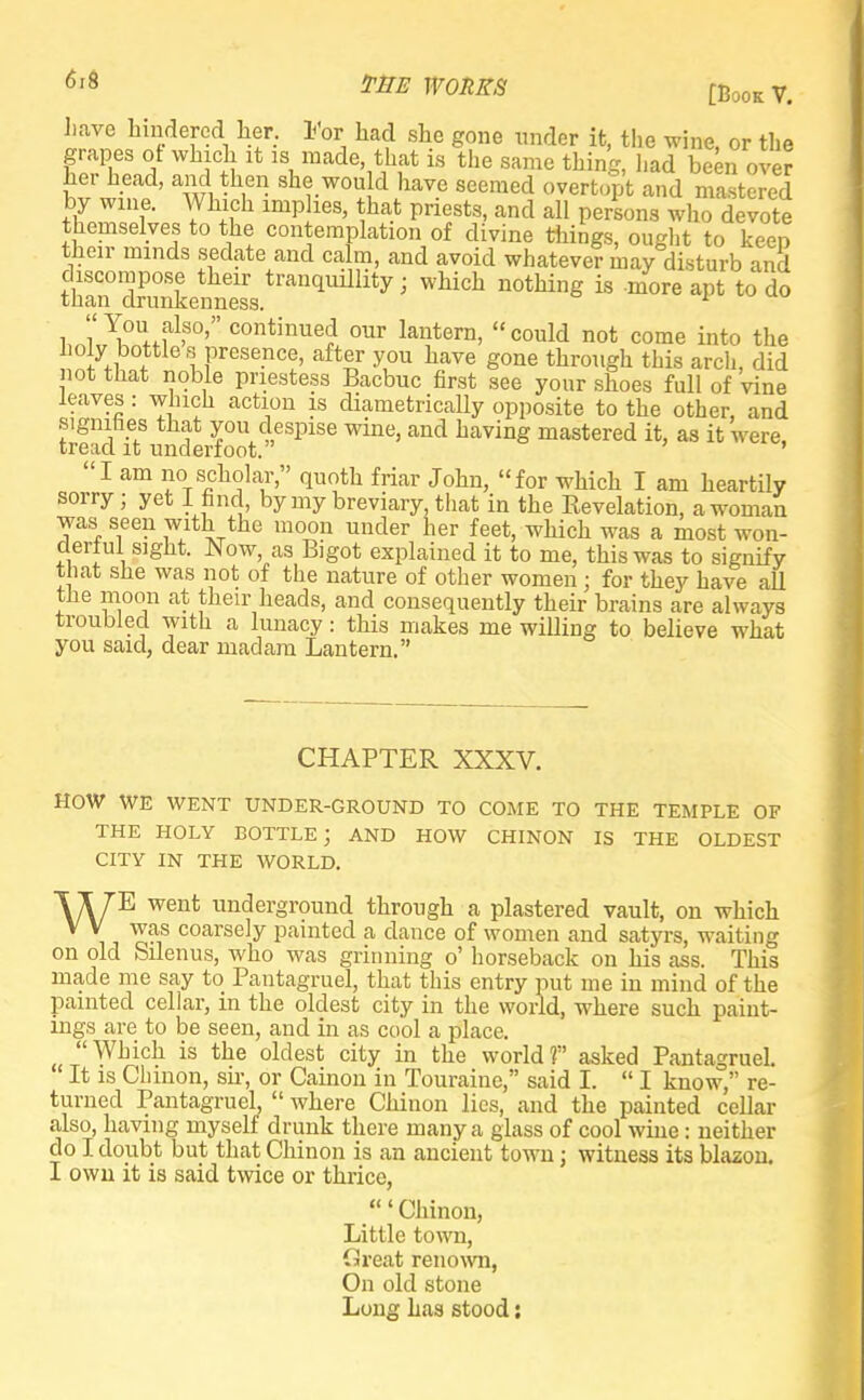 M THE WORKS [BookV# have hindered her. For had she gone under it, the wine, or the grapes of which it is made, that is the same thing, had been over her head, and then she would have seemed overtopt and mastered by wine. Which implies, that priests, and all persons who devote themselves to the contemplation of divine things, ought to keen their minds sedate and calm, and avoid whatever niay disturb and ?han°ZmLnt1ss.tranqUillity > ^ i§ m°re ^ to do i '1t\°^.1alf0''' continued our lantern, could not come into the lioly bottles presence, after you have gone through this arch, did not that noble priestess Bacbuc first see your shoes full of vine leaves: winch action is diametrically opposite to the other, and signifies that you despise wine, and having mastered it, as it were, tread it underfoot. ' I am no scholar, quoth friar John, for which I am heartily sorry ; yet I find, by my breviary, that in the Revelation, a woman was seen with the moon under her feet, which was a most won- derful sight. Now, as Bigot explained it to me, this was to signify that she was not of the nature of other women ; for they have all tne moon at their heads, and consequently their brains are always troubled with a lunacy: this makes me willing to believe what you said, dear madam Lantern. CHAPTER XXXV. HOW WE WENT UNDER-GROUND TO COME TO THE TEMPLE OF THE HOLY BOTTLE; AND HOW CHINON IS THE OLDEST CITY IN THE WORLD. WE went underground through a plastered vault, on which was coarsely painted a dance of women and satyrs, waiting on old Silenus, who was grinning o' horseback on his ass. This made me say to Pantagruel, that this entry put me in mind of the painted cellar, in the oldest city in the world, where such paint- ings are to be seen, and in as cool a place. Which is the oldest city in the worldf asked Pantagruel. It is Chinon, su-, or Cainou in Touraine, said I.  I know, re- turned Pantagruel,  where Chinon lies, and the painted cellar also, having myself drunk there many a glass of cool wine: neither do I doubt but that Chinon is an ancient town; witness its blazon. I own it is said twice or thrice, /Chinon, Little town, fireat renown, On old stone Long has stood: