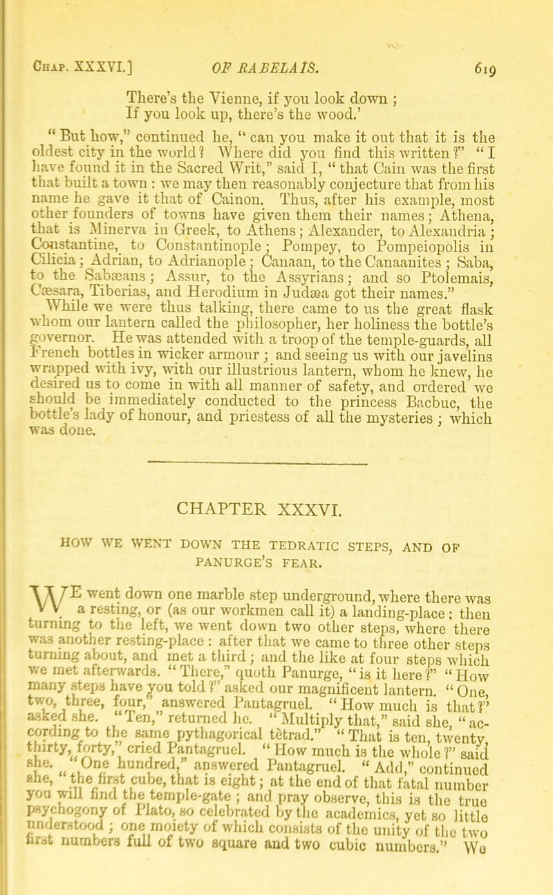 There's the Vierme, if you look clown ; If you look up, there's the wood.'  But how, continued he,  can you make it out that it is the oldest city in the world 1 Where did you find this written ?  I have found it in the Sacred Writ, said I,  that Cain was the first that built a town : we may then reasonably conjecture that from his name he gave it that of Cainon. Thus, after his example, most other founders of towns have given them their names; Athena, that is Minerva in Greek, to Athens ; Alexander, to Alexandria ; Constantine, to Constantinople; Poinpey, to Pompeiopolis in Cilicia; Adrian, to Adrianople; Canaan, to the Canaanites ; Saba, to the Sabaeans ; Assur, to the Assyrians; and so Ptolemais, Cresara, Tiberias, and Herodium in Judtea got their names. While we were thus talking, there came to us the great flask whom our lantern called the philosopher, her holiness the bottle's governor. He was attended with a troop of the temple-guards, all French bottles in wicker armour ; and seeing us with our javelins wrapped with ivy, with our illustrious lantern, whom he knew, lie desired us to come in with all manner of safety, and ordered we should be immediately conducted to the princess Bacbuc, the bottle's lady of honour, and priestess of all the mysteries ; which was done. CHAPTER XXXVI. HOW WE WENT DOWN THE TEDRATIC STEPS, AND OF panurge's FEAR. Wl'E went down one marble step underground, where there was V V a resting, or (as our workmen call it) a landing-place ; then turning to the left, we went down two other steps, where there was another resting-place : after that we came to three other steps turning about, and met a third; and the like at four steps which we met afterwards.  There, quoth Panurge,  is it here V  How many step3 have you told 1 asked our magnificent lantern  One two three, four, answered Pantagruel. How much is that? asked she.  Ten, returned he.  Multiply that, said she,  ac- cording to the same pythagorical tetrad.  That is ten, twenty t^lrty'./^rty', cne,d Pa,ntagruel.  How much is the whole ? said t ^t, hundred, answered Pantagruel.  Add, continued sue, the first cube, that is eight; at the end of that fatal number you will find the temple-gate ; and pray observe, this is the true psychogony of Plato, so celebrated by the academics, yet so little understood ; one moiety of which consists of the unity of the two first numbers full of two square and two cubic numbers  Wo