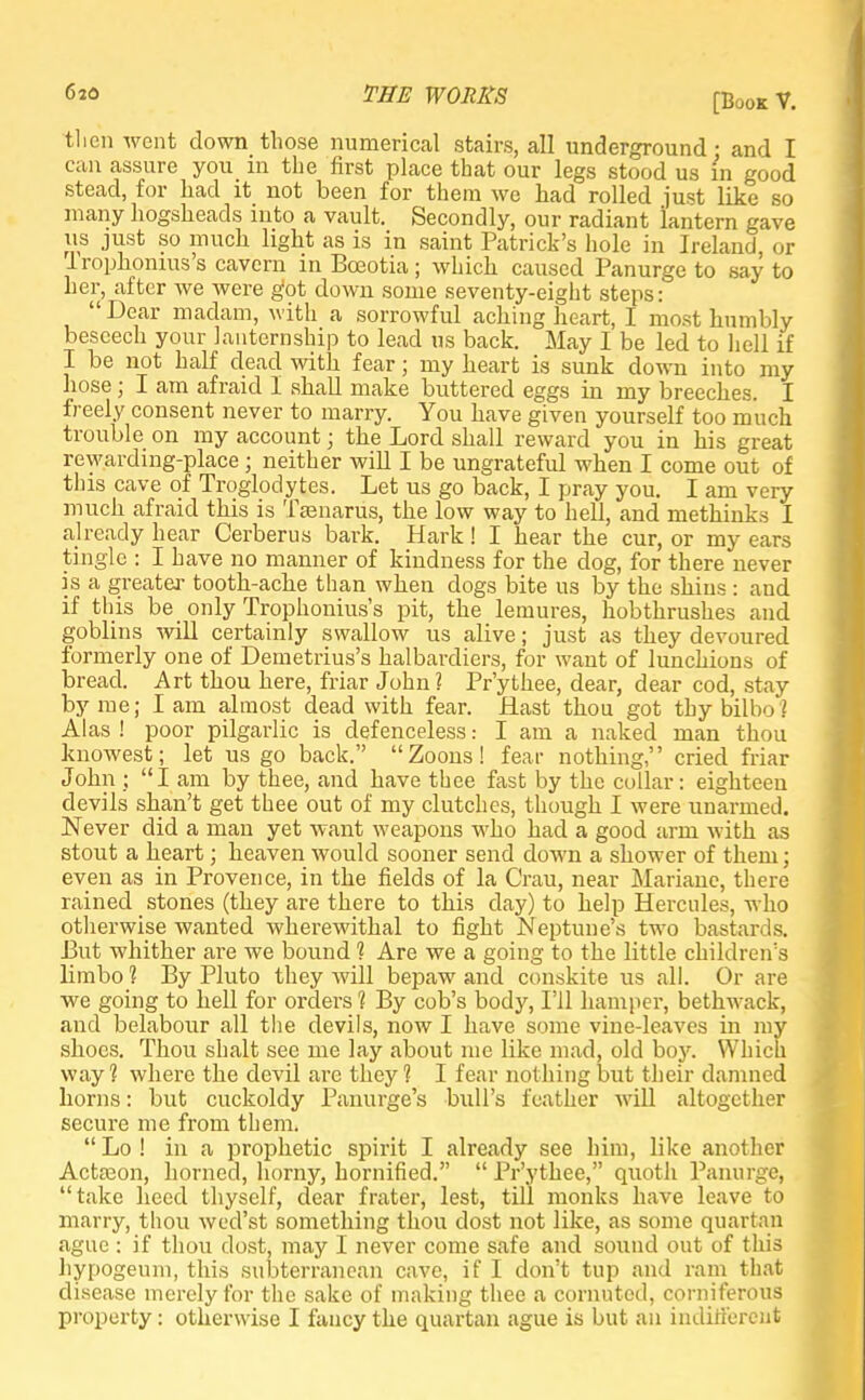 [Book V. tlien went down those numerical stairs, all underground - and I can assure you in the first place that our legs stood us in good stead, for had it not been for them we had rolled just like so many hogsheads into a vault. Secondly, our radiant lantern gave lis just so much light as is in saint Patrick's hole in Ireland or Irophonius's cavern in Bceotia; which caused Panurge to say to her, after Ave were got down some seventy-eight steps: Dear madam, with a sorrowful aching heart, I most humbly beseech your knternship to lead us back. May I be led to hell if I be not half dead with fear; my heart is sunk down into my hose; I am afraid I shall make buttered eggs in my breeches. I freely consent never to marry. You have given yourself too much trouble on my account; the Lord shall reward you in his great rewarding-place ; neither will I be ungrateful when I come out of this cave of Troglodytes. Let us go back, I pray you. I am very much afraid this is Tcenarus, the low way to hell, and methinks I already hear Cerberus bark. Hark! I hear the cur, or my ears tingle : I have no manner of kindness for the dog, for there never is a greater tooth-ache than when dogs bite us by the shins : and if this be only Trophonius's pit, the lemures, hobthrushes and goblins will certainly swallow us alive; just as they devoured formerly one of Demetrius's halbardiers, for want of lunchions of bread. Art thou here, friar John? Pr'ythee, dear, dear cod, stay by me; I am almost dead with fear. Hast thou got thy bilbo ? Alas ! poor pilgarlic is defenceless: I am a naked man thou knowest; let us go back. Zoons! fear nothing, cried friar John ; I am by thee, and have thee fast by the collar: eighteen devils shan't get thee out of my clutches, though I were unarmed. Never did a man yet want weapons who had a good arm with as stout a heart; heaven would sooner send down a shower of them; even as in Provence, in the fields of la Crau, near Mariane, there rained _ stones (they are there to this day) to help Hercules, who otherwise wanted wherewithal to fight Neptune's two bastards. Put whither are we bound 1 Are we a going to the little children's limbo ? By Pluto they will bepaw and conskite us all. Or are we going to hell for orders 1 By cob's body, I'll hamper, bethwack, and belabour all the devils, now I have some vine-leaves in my shoes. Thou shalt see me lay about me like mad, old boy. Which way? where the devil are they? I fear nothing but their damned horns: but cuckoldy Panurge's bull's feather will altogether secure me from them.  Lo ! in a prophetic spirit I already see him, like another Actason, horned, horny, hornified.  Pr'ythee, quoth Panurge, take heed thyself, dear frater, lest, till monks have leave to marry, thou wed'st something thou dost not like, as some quartan ague : if thou dost, may I never come safe and sound out of this hypogeum, this subterranean cave, if I don't tup and ram that disease merely for the sake of making thee a cornuted, corniferous property: otherwise I fancy the quartan ague is but an indifferent