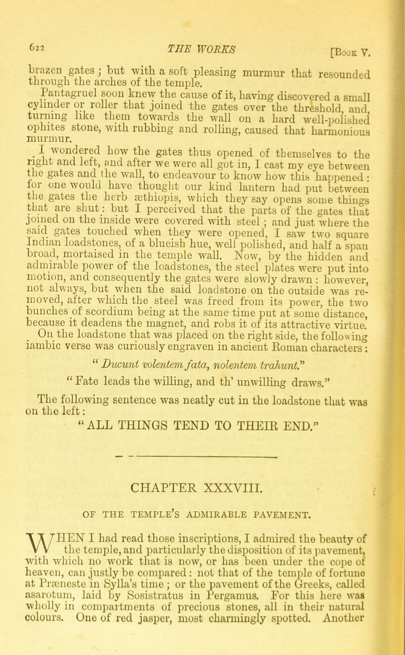 [Book V. brazen gates j but with a soft pleasing murmur that resounded through the arches of the temple. Pantagruel soon knew the cause of it, having discovered a small cylinder or roller that joined the gates over the threshold, and turning like them towards the wall on a hard well-polished ophites stone, with rubbing and rolling, caused that harmonious murmur. • -i won,df«d how the gates thus opened of themselves to the right and left, and after we were all got in, I cast my eye between the gates and (he wall, to endeavour to know how this happened • for one would have thought our kind lantern had put between the gates the herb sethiopis, which they say opens some things that are shut: but I perceived that the parts of the gates that joined on the inside were covered with steel; and just where the said gates touched when they were opened, I saw two square Indian loadstones, of a blueish hue, well polished, and half a span broad, mortaised in the temple wall. Now, by the hidden and admirable power of the loadstones, the steel plates were put into motion, and consequently the gates were slowly drawn : however, not always, but when the said loadstone on the outside was re- moved, after which the steel was freed from its power, the two bunches of scordium being at the same time put at some distance, because it deadens the magnet, and robs it of its attractive virtue. On the loadstone that was placed on the right side, the following iambic verse was curiously engraven in ancient Roman characters0;  Ducuni volentem fata, nolentem trahunt. Fate leads the willing, and th' unwilling draws. The following sentence was neatly cut in the loadstone that was on the left:  ALL THINGS TEND TO THEIR END. CHAPTER XXXVIII. OF THE TEMPLE'S ADMIRABLE PAVEMENT. WHEN I had read those inscriptions, I admired the beauty of the temple, and particularly the disposition of its pavement, with which no work that is now, or has oeen under the cope of heaven, can justly be compared: not that of the temple of fortune at Praaneste in Sylla's time ; or the pavement of the Greeks, called asarotum, laid by Sosistratus in Pergamus. For this here was wholly in compartments of precious stones, all in their natural colours. One of red jasper, most charmingly spotted. Another