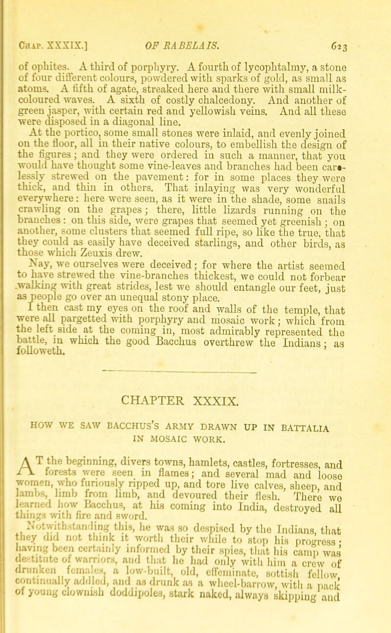 of ophites. A third of porphyry. A fourth of lycophtalmy, a stone of four different colours, powdered with sparks of gold, as small as atoms. A fifth of agate, streaked here and there with small milk- coloured waves. A sixth of costly chalcedony. And another of green jasper, with certain red and yellowish veins. And all these were disposed in a diagonal line. At the portico, some small stones were inlaid, and evenly joined on the floor, all in their native colours, to embellish the design of the figures; and they were ordered in such a manner, that you would have thought some vine-leaves and branches had been care- lessly strewed on the pavement: for in some places they were thick, and thin in others. That inlaying was very wonderful everywhere: here were seen, as it were in the shade, some snails crawling on the grapes; there, little lizards running on the branches : on this side, were grapes that seemed yet greenish ; on another, some clusters that seemed full ripe, so like the true, that they could as easily have deceived starlings, and other birds, as those which Zeuxis drew. Nay, we ourselves were deceived; for where the artist seemed to have strewed the vine-branches thickest, we could not forbear .walking with great strides, lest we shoidd entangle our feet, just as people go over an unequal stony place. I then cast my eyes on the roof and walls of the temple, that were all pargetted with porphyry and mosaic work; which from the left side at the coming in, most admirably represented the battle, in which the good Bacchus overthrew the Indians: as followeth. CHAPTER XXXIX. HOW WE SAW BACCHUS'S ARMY DRAWN UP IN BATTALIA IN MOSAIC WORK. AT the beginning, divers towns, hamlets, castles, fortresses, and forests were seen in flames; and several mad and loose women, who furiously ripped up, and tore live calves, sheep, and lambs, limb from limb, and devoured their flesh. There we learned how Bacchus, at Ida coming into India, destroyed all things with fire and sword. Notwithstanding this, he was so despised by the Indians, that they did not think it worth their while to stop his progress • having been certainly informed by their spies, that his camp was destitute of warriors, and that he had only with him a crew of drunken females a low-built, old, effeminate, sottish fellow continually addled, and as drunk as a wheel-barrow, with a pack of young clownish doddipoles, stark naked, always skipping and