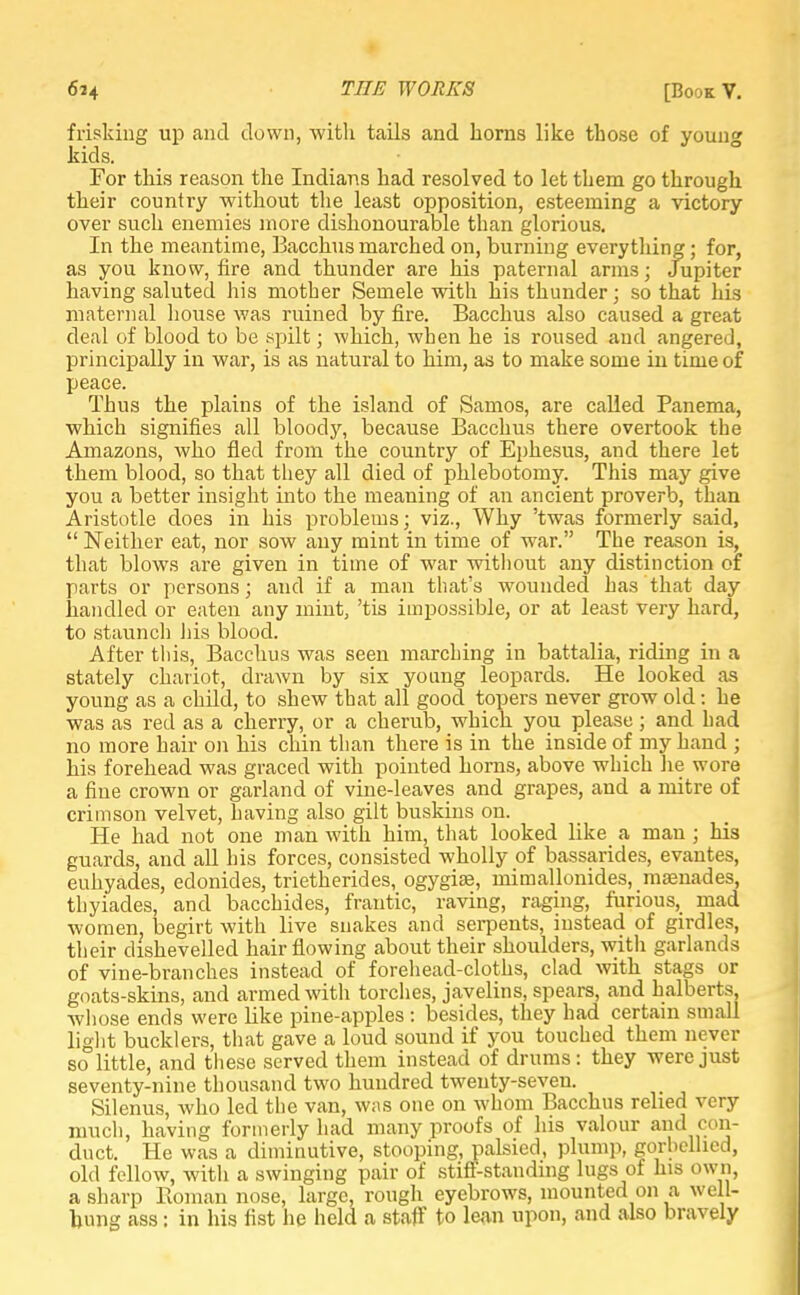 frisking up and down, with tails and horns like those of young kids. For this reason the Indians had resolved to let them go through their country without the least opposition, esteeming a victory over such enemies more dishonourable than glorious. In the meantime, Bacchus marched on, burning everything; for, as you know, fire and thunder are his paternal arms; Jupiter having saluted his mother Semele with his thunder; so that his maternal house was ruined by fire. Bacchus also caused a great deal of blood to be spilt; which, when he is roused and angered, principally in war, is as natural to him, as to make some in time of peace. Thus the plains of the island of Samos, are called Panema, which signifies all bloody, because Bacchus there overtook the Amazons, who fled from the country of Ephesus, and there let them blood, so that they all died of phlebotomy. This may give you a better insight into the meaning of an ancient proverb, than Aristotle does in his problems; viz., Why 'twas formerly said,  Neither eat, nor sow any mint in time of war. The reason is, that blows are given in time of war without any distinction of parts or persons; and if a man that's wounded has that day handled or eaten any mint, 'tis impossible, or at least very hard, to staunch his blood. After this, Bacchus was seen marching in battalia, riding in a stately chariot, drawn by six young leopards. He looked as young as a child, to shew that all good topers never grow old: he was as red as a cherry, or a cherub, which you please; and had no more hair on his chin than there is in the inside of my hand ; his forehead was graced with pointed horns, above which lie wore a fine crown or garland of vine-leaves and grapes, and a mitre of crimson velvet, having also gilt buskins on. He had not one man with him, that looked like a man ; his guards, and all his forces, consisted wholly of bassarides, evantes, euhyades, edonides, trietherides, ogygiae, mimallonides, maenades, thyiades, and bacchides, frantic, raving, raging, furious, mad women, begirt with live snakes and serpents, instead of girdles, their dishevelled hair flowing about their shoulders, with garlands of vine-branches instead of forehead-cloths, clad with stags or goats-skins, and armed with torches, javelins, spears, and halberts, whose ends were like pine-apples : besides, they had certain small light bucklers, that gave a loud sound if you touched them never so little, and these served them instead of drums: they were just seventy-nine thousand two hundred twenty-seven. Silenus, who led the van, was one on whom Bacchus relied very much, having formerly had many proofs of his valour and con- duct. He was a diminutive, stooping, palsied, plump, gorhcllied, old fellow, with a swinging pair of stiff-standing lugs of his own, a sharp Roman nose, large, rough eyebrows, mounted on a well- hung ass: in his fist he held a staff to lean upon, and also bravely