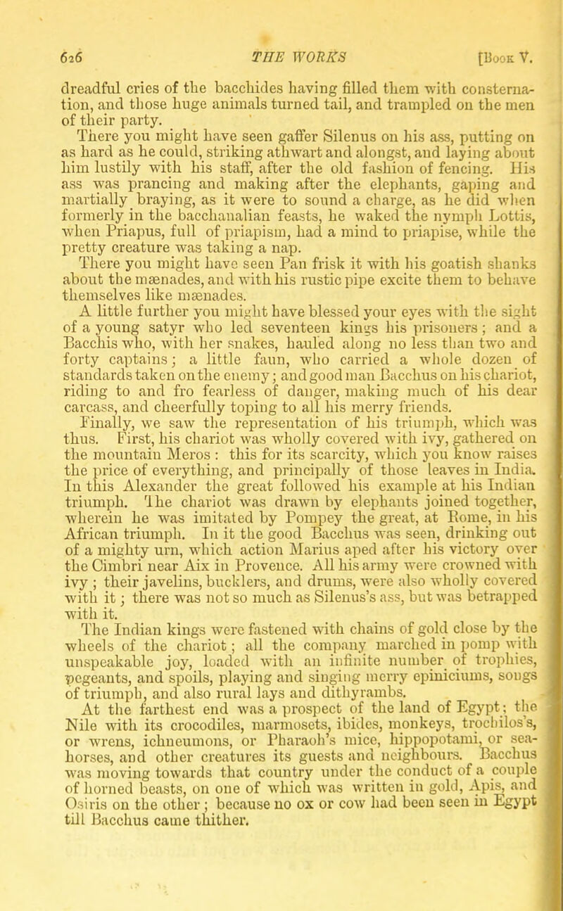 dreadful cries of the bacclrides having filled tliem with consterna- tion, and those huge animals turned tail, and trampled on the men of their party. There you might have seen gaffer Silenus on his ass, putting on as hard as he could, striking atlrwart and alongst, and laying about him lustily with his staff, after the old fashion of fencing. Hia ass was prancing and making after the elephants, gaping and martially braying, as it were to sound a charge, as he did when formerly in the bacchanalian feasts, he waked the nymph Lotlis, when Priapus, full of priapism, had a mind to priapise, while the pretty creature was taking a nap. There you might have seen Pan frisk it with his goatish shanks about the masnades, and with his rustic pipe excite them to behave themselves like mtenades. A little further you might have blessed your eyes with the Bight of a young satyr who led seventeen kings his prisoners; and a Bacchis who, with her snakes, hauled along no less than two and forty captains; a little faun, who carried a whole dozen of standards taken on the enemy; and good man Bacchus on his chariot, riding to and fro fearless of danger, making much of his dear carcass, and cheerfully toping to all his merry friends. Finally, we saw the representation of his triumph, which was thus. First, his chariot was wholly covered with ivy, gathered on the mountain Meros : this for its scarcity, which you know raises the price of everything, and principally of those leaves in India. In this Alexander the great followed his example at his Indian triumph. 'Ihe chariot was drawn by elephants joined together, wherein he was imitated by Pompey the great, at Borne, in his African triumph. In it the good Bacchus was seen, drinking out of a mighty urn, which action Marius aped after his victory oyer the Cimbri near Aix in Provence. All his army were crowned with ivy ; their javelins, bucklers, and drums, were also wholly covered with it; there was not so much as Silenus's ass, but was betrapped with it. The Indian kings were fastened with chains of gold close by the wheels of the chariot; all the company marched in pomp with unspeakable joy, loaded with an infinite number of trophies, pegeants, and spoils, playing and singing merry epiniciums, songs of triumph, and also rural lays and dithyrambs. At the farthest end was a prospect of the land of Egypt: the Nile with its crocodiles, marmosets, ibides, monkeys, trochilos's, or wrens, ichneumons, or Pharaoh's mice, hippopotanii.or sea- horses, and other creatures its guests and neighbours. Bacchus was moving towards that country under the conduct of a couple of horned beasts, on one of which was written in gold, Apis, and Osiris on the other ; because no ox or cow had been seen hi Egypt till Bacchus came thither.