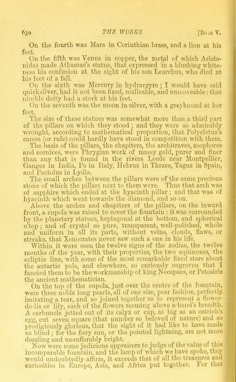 On the fourth was Mars in Corinthian brass, arid a lion at his feet. On the fifth was Venus in copper, the metal of which Aristo- nidas made Atbamas's statue, that expressed in a blushing white- ness bis confusion at the sight of bis son Learcbus, who died at bis feet of a fall. On the sixth was Mercury in bydrargyre; I would bave sai 1 quicksilver, bad it not been fixed, malleable, and immoveable: that nimble deity bad a stork at his feet. On the seventh was the moon in silver, with a greyhound at her feet. The size of these statues was somewhat more than a third part of the pillars on which they stood ; and they were so admirably wrought, according to mathematical proportion, that Polycletus'S canon (or rule) could hardly have stood in competition with them. The basis of the pillars, the chapiters, the architraves, zoophores and cornices, were Phrygian work of massy gold, purer and finer than any that is found in the rivers Leede near Montpelher, Ganges in India, Po in Italy, Hebrus in Thrace, Tagus in Spain, and Pactolus in Lydia. The small arches between the pillars were of the same precious stone of which the pillars next to them were. Thus that arch was of sapphire which ended at the hyacinth pillar ; and that was of hyacinth which went towards the diamond, and so on. Above the arches and chapiters of the pillars, on the inward front, a cupola was raised to cover the fountain : it was surrounded by the planetary statues, heptagonal at the bottom, and spherical o'top; and of crystal so pure, transparent, well-polished, whole and uniform in all its parts, without veins, clouds, flaws, or streaks, that Xenocrates never saw such a one in his life. Within it were seen the twelve signs of the zodiac, the twelve months of the year, with their properties, the two equinoxes, the ecliptic line, with some of the most remarkable fixed stars about the antartic pole, and elsewhere, so curiously engraven that I fancied them to be the workmanship of king Necepsus, or Petosiris the ancient mathematician. On the top of the cupola, just over the centre of the fountain, were three noble long pearls, all of one size, pear fashion, perfectly imitating a tear, and so joined together as to represent a flower- de-lis or lily, each of the flowers seeming above a hand's breadth. A carbuncle jetted out of its calyx or cup, as big as an ostrich's egg, cut seven square (that number so beloved of nature) and so prodigiously glorious, that the sight of it had like to have made us blind; for the fiery sun. or the pointed lightning, are not more dazzling and unsufferably bright. Now were some judicious appraisers to judge of the value of this incomparable fountain, and the lamp of which we bave spoke, they would undoubtedly affirm, it exceeds that of all the treasures and curiosities in Europe, Asia, and Africa put together, For that