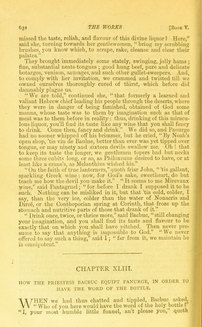 missed the taste, relish, and flavour of this divine liquor? Here, said she, turning towards her gentlewomen,  briug my scrubbing brushes, you know which, to scrape, rake, cleanse and clear their palates. They brought immediately some stately, swinging, jolly hams ; fine, substantial neats-tongues ; good hung beef, pure and delicate botargos, venison, sausages, and such other gullet-sweepers. And, to comply with her invitation, we crammed and twisted till we owned ourselves thoroughly cured of thirst, which before did damnably plague us.  We are told, continued she,  that foimerly a learned and valiant Hebrew chief leading his people through the deserts, where they were in danger of being famished, obtained of God some manna, whose taste was to them by imagination such as that of meat was to them before in reality : thus, drinking of this miracu- lous liquor, you'll find its taste like any wine that you shall fancy to drink. Come then, fancy and drink. We did so, and Panurge had no sooner whipped off his brimmer, but he cried, By Noah's open shop, 'tis vin de Eaulne, better than ever was yet tipped over tongue, or may ninety and sixteen devils swallow me. Oh ! that to keep its taste the longer, we gentlemen topers had but necks some three cubits long, or so, as Philoxenus desired to have, or at least like a crane's, as Melanthius wished his. On the faith of true lanterners,quoth friar John, 'tis gallant, sparkling Greek wine : now, for God's sake, sweetheart, do but teach me how the devil you make it.  It seems to me Mirevaux wine, said Pantagruel; for before I drank I supposed it to be such. Nothing can be misliked in it, but that 'tis cold, colder, T say, than the very ice, colder than the water of Nonacris and Dirce, or the Conthoporian spring at Corinth, that froze up the stomach and nutritive parts of those that drank of it.  Drink once, twice, or thrice more, said Bacbuc,  still changing your imagination, and you shall find its taste and flavour to be exactly that on which you shall have pitched. Then never pre- sume to say that anything is impossible to God. We never offered to say such a thing, said I;  far from it, we maintain he is omnipotent. CHAPTER XLIII. HOW THE PRIESTESS EACBUC EQUIPT PANURGE, IN ORDER TO HAVE THE WORD OF THE BOTTLE. WHEN we had thus chatted and tippled, Bacbuc askedj  Who of you here would have the word of the holy bottle ? I, your most humble littlo funnel, an't please you, quoth