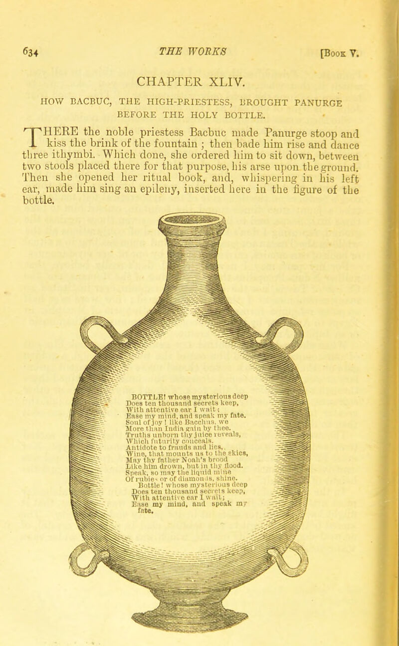 CHAPTER XLIV. HOW BACEUC, THE HIGH-PRIESTESS, BROUGHT PANURGE BEFORE THE HOLY BOTTLE. THERE the noble priestess Bacbnc made Panurge stoop and kiss the brink of the fountain ; then bade him rise and dance three ithymbi. Which done, she ordered him to sit down, between two stools placed there for that purpose, his arse upon the ground. Then she opened her ritual book, and, whispering in his left ear, made him sing an epileny, inserted here iu the figure of the bottle.