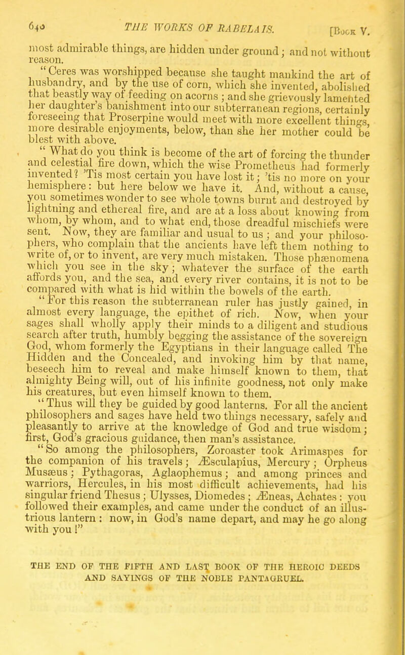 M THE WORKS OF RABELAIS. [Book V. most admirable tilings, are hidden under ground : and not without reason.  Ceres was worshipped because she taught mankind the art of husbandry, and by the use of corn, which she invented, abolished that beastly way of feeding on acorns ; and she grievously lamented Jier daughters banishment into our subterranean regions, certainly foreseeing that Proserpine would meet with more excellent things more desirable enjoyments, below, than she her mother could be blest with above.  What do you think is become of the art of forcing the thunder and celestial fire down, which the wise Prometheus had formerly invented? 'Tis most certain you have lost it; 'tis no more on your hemisphere: but here below we have it. And, without a cause you sometimes wonder to see whole towns burnt and destroyed by lightning and ethereal fire, and are at a loss about knowing from whom, by whom, and to what end, those dreadful mischiefs were sent. Now, they are familiar and usual to us ; and your philoso- phers, who complain that the ancients have left them nothing to write of, or to invent, are very much mistaken. Those phamomena n } y°u see in the sky; whatever the surface of the earth affords you, and the sea, and every river contains, it is not to be compared with what is hid within the bowels of the earth.  For this reason the subterranean ruler has justly gained, in almost every language, the epithet of rich. Now, when your sages shall wholly apply their minds to a diligent and studious search after truth, humbly begging the assistance of the sovereign God, whom formerly the Egyptians in their language called The Hidden and the Concealed, and invoking him by that name, beseech him to reveal and make himself known to them, that almighty Being will, out of his infinite goodness, not only make his creatures, but even himself known to them.  Thus will they be guided by good lanterns. For all the ancient philosophers and sages have held two things necessary, safelv and pleasantly to arrive at the knowledge of God and true wisdom; first, God's gracious guidance, then man's assistance. So among the philosophers, Zoroaster took Arimaspes for the companion of his travels; iEsculapius, Mercury; Orpheus Musasus; Pythagoras, Aglaophemus; and among princes and warriors, Hercules, in his most difficult achievements, had his singular friend Thesus; Ulysses, Diomedes : iEneas, Achates : you followed their examples, and came under the conduct of an illus- trious lantern : now, in God's name depart, and may he go along with you! THE END OF THE FIFTH AND LAST BOOK OF THE HEROIC DEEDS AND SAYINGS OF THE NOBLE PANTiGRUEL.