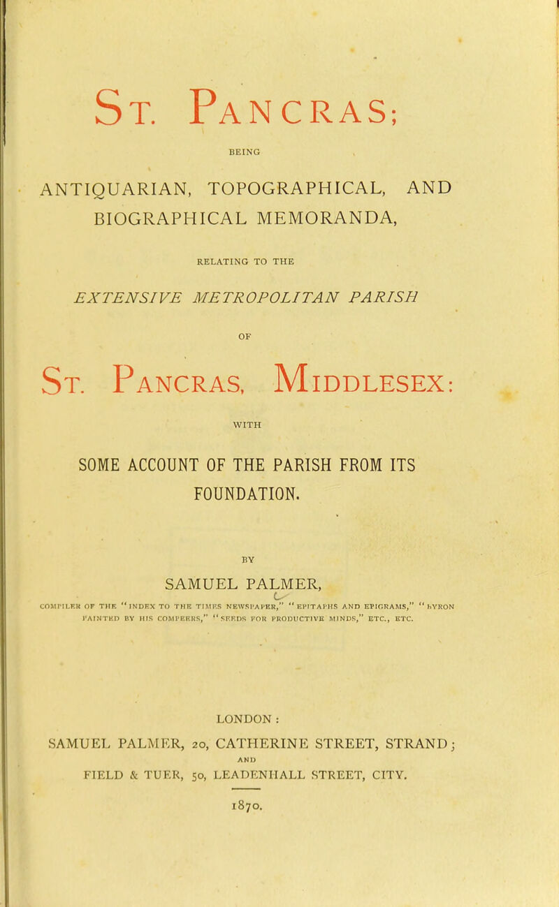 St. Pancras; BEING ANTIQUARIAN, TOPOGRAPHICAL, AND BIOGRAPHICAL MEMORANDA, RELATING TO THE EXTENSIVE METROPOLITAN PARISH OF St. Pancras. Middlesex: WITH SOME ACCOUNT OF THE PARISH FROM ITS FOUNDATION. BY SAMUEL PALMER, COJirlLKK OP THE INDEX TO THE TIMF.S NEWSPAPER, EPITAPHS AND EPIGRAMS,  1.YRON PAINTED BY HIS COMPEERS,  SEEDS FOR PRODUCTIVE MINDS, ETC., ETC. LONDON: SAMUEL PALMER, 20, CATHERINE STREET, STRAND; AND FIELD & TUER, 50, LEADENIIALL STREET, CITY. 1870.