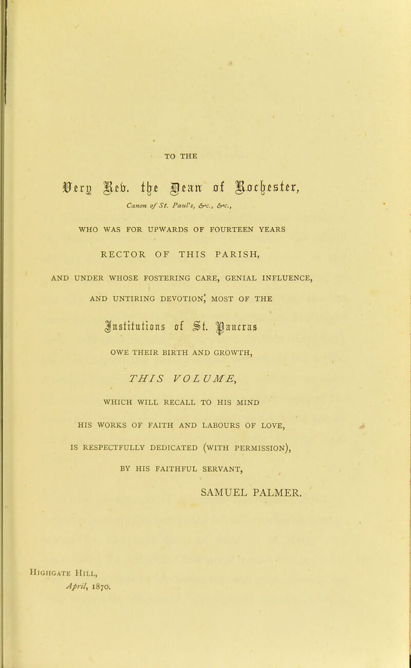 TO THE Canon of St. Paul's, &'c., dr'C., WHO WAS FOR UPWARDS OF FOURTEEN YEARS RECTOR OF THIS PARISH, AND UNDER WHOSE FOSTERING CARE, GENIAL INFLUENCE, AND UNTIRING DEVOTION,' MOST OF THE Institutions ai |!itucras OWE THEIR BIRTH AND GROWTH, THIS VOLUME, WHICH WILL RECALL TO HIS MIND HIS WORKS OF FAITH AND LABOURS OF LOVE, IS RESPECTFULLY DEDICATED (wiTH PERMISSION), BY HIS FAITHFUL SERVANT, SAMUEL PALMER. HiGHGATE Hill, ylpril, 1870.