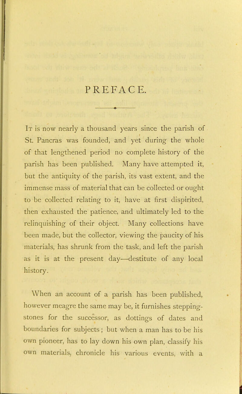 PREFACE. It is now nearly a thousand years since the parish of St. Pancras was founded, and yet during the whole of that lengthened period no complete history of the parish has been published. Many have attempted it, but the antiquity of the parish, its vast extent, and the immense mass of material that can be collected or ought to be collected relating to it, have at first dispirited, then exhausted the patience, and ultimately led to the relinquishing of their object. Many collections have been made, but the collector, viewing the paucity of his materials, has shrunk from the task, and left the parish as it is at the present day—destitute of any local history. When an account of a parish has been published, however meagre the same may be, it furnishes stepping- stones for the successor, as dottings of dates and boundaries for subjects ; but when a man has to be his own pioneer, has to lay down his own plan, classify his own materials, chronicle his various events, with a