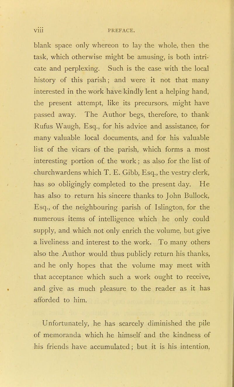 Vlll PREFACE. blank space only whereon to lay the whole, then the task, which otherwise might be amusing, is both intri- cate and perplexing. Such is the case with the local history of this parish; and were it not that many interested in the work have kindly lent a helping hand, the present attempt, like its precursors, might have f)assed away. The Author begs, therefore, to thank Rufus Waugh, Esq., for his advice and assistance, for many valuable local documents, and for his valuable list of the vicars of the parish, which forms a most interesting portion of the work; as also for the list of churchwardens which T. E. Gibb, Esq., the vestry clerk, has so obligingly completed to the present day. He has also to return his sincere thanks to John Bullock, Esq., of the neighbouring parish of Islington, for the numerous items of intelligence which he only could supply, and which not only enrich the volume, but give a liveliness and interest to the work. To many others also the Author would thus publicly return his thanks, and he only hopes that the volume may meet with that acceptance which such a work ought to receive, and give as much pleasure to the reader as it has afforded to him. Unfortunately, he has scarcely diminished the pile of memoranda which he himself and the kindness of his friends have accumulated; but it is his intention,