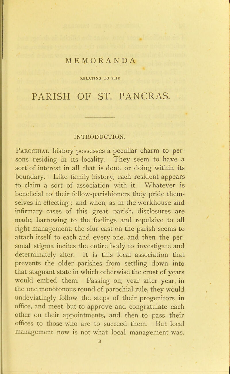 MEIylORANDA RELATING TO THE PARISH OF ST. PANCRAS. INTRODUCTION. Parochial history possesses a peculiar charm to per- sons residing in its locaHty. They seem to have a sort of interest in all that is done or doing within its boundary. Like family history, each resident appears to claim a sort of association with it. Whatever is beneficial t& their fellow-parishioners they pride them- selves in effecting; and when, as in the workhouse and infirmary cases of this great parish, disclosures are made, harrowing to the feelings and repulsive to all right management, the slur cast on the parish seems to attach itself to each and every one, and then the per- sonal stigma incites the entire bo.dy to investigate and determinately alter. It is this local association that prevents the older parishes from settling down into that stagnant state in which otherwise the crust of years would embed them. Passing on, year after year, in the one monotonous round of parochial rule, they would undeviatingly follow the steps of their progenitors in office, and meet but to approve and congratulate each other on their appointments, and then to pass their offices to those who are to succeed them. But local management now is not what local management was. B