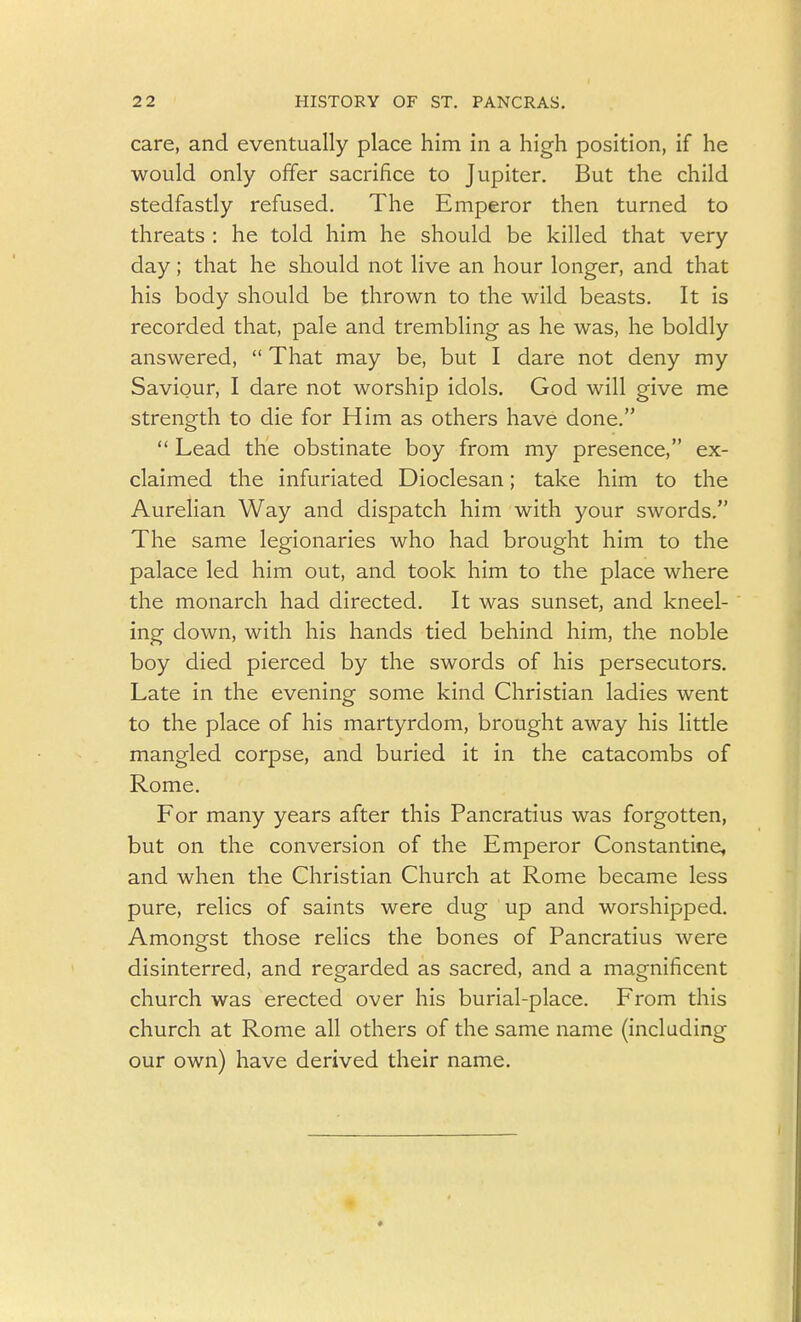 care, and eventually place him in a high position, if he would only offer sacrifice to Jupiter. But the child stedfastly refused. The Emperor then turned to threats : he told him he should be killed that very day; that he should not live an hour longer, and that his body should be thrown to the wild beasts. It is recorded that, pale and trembling as he was, he boldly answered,  That may be, but I dare not deny my Saviour, I dare not worship idols. God will give me strength to die for Him as others have done.  Lead the obstinate boy from my presence, ex- claimed the infuriated Dioclesan; take him to the Aurelian Way and dispatch him with your swords. The same legionaries who had brought him to the palace led him out, and took him to the place where the monarch had directed. It was sunset, and kneel- ing down, with his hands tied behind him, the noble boy died pierced by the swords of his persecutors. Late in the evening some kind Christian ladies went to the place of his martyrdom, brought away his little mangled corpse, and buried it in the catacombs of Rome. For many years after this Pancratius was forgotten, but on the conversion of the Emperor Constantine, and when the Christian Church at Rome became less pure, relics of saints were dug up and worshipped. Amongst those relics the bones of Pancratius were disinterred, and regarded as sacred, and a magnificent church was erected over his burial-place. From this church at Rome all others of the same name (including our own) have derived their name.