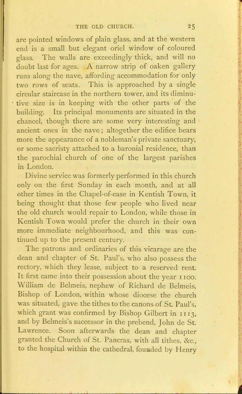are pointed windows of plain glass, and at the western end is a small but elegant oriel window of coloured glass. The walls are exceedingly thick, and will no doubt last for ages. A narrow strip of oaken gallery- runs along the nave, affording accommodation for only two rows of seats. This is approached by a single circular staircase in the northern tower, and its diminu- tive size is in keeping with the other parts of the building. Its principal monuments are situated in the chancel, though there are some very interesting and ancient ones in the nave; altogether the edifice bears more the appearance of a nobleman's private sanctuary, or some sacristy attached to a baronial residence, than the parochial church of one of the largest parishes in London. Divine service was formerly performed in this church only on the first Sunday in each month, and at all other times in the Chapel-of-ease in Kentish Town, it being thought that those few people who lived near the old church would repair to London, while those in Kentish Town would prefer the church in their own more immediate neighbourhood, and this was con- tinued up to the present century. The patrons and ordinaries of this vicarage are the dean and chapter of St. Paul's, who also possess the rectory, which they lease, subject to a reserved rent. It first came into their possession about the year 1100. William de Belmeis, nephew of Richard de Belmeis, Bishop of London, within whose diocese the church was situated, gave the tithes to the canons of St. Paul's, which grant was confirmed by Bishop Gilbert in 1113, and by Belmeis's successor in the prebend, John de St. Lawrence. Soon afterwards the dean and chapter granted the Church of St. Pancras, with all tithes, &c., to the hospital within the cathedral, fouaded by Henry