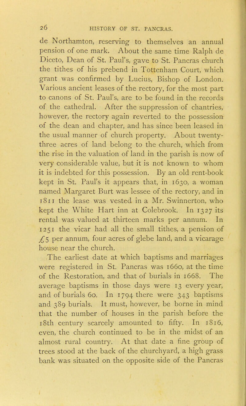 de Northamton, reserving to themselves an annual pension of one mark. About the same time Ralph de Diceto, Dean of St. Paul's, gave to St. Pancras church the tithes of his prebend in Tottenham Court, which grant was confirmed by Lucius, Bishop of London. Various ancient leases of the rectory, for the most part to canons of St. Paul's, are to be found in the records of the cathedral. After the suppression of chantries, however, the rectory again reverted to the possession of the dean and chapter, and has since been leased in the usual manner of church property. About twenty- three acres of land belong to the church, which from the rise in the valuation of land in the parish is now of very considerable value, but it is not known to whom it is indebted for this possession. By an old rent-book kept in St. Paul's it appears that, in 1630, a woman named Margaret Burt was lessee of the rectory, and in 1811 the lease was vested in a Mr. Swinnerton, who kept the White Hart inn at Colebrook. In 1327 its rental was valued at thirteen marks per annum. In 1251 the vicar had all the small tithes, a pension of ^5 per annum, four acres of glebe land, and a vicarage house near the church. The earliest date at which baptisms and marriages were registered in St. Pancras was 1660, at the time of the Restoration, and that of burials in 1668. The average baptisms in those days were 13 every year, and of burials 60. In 1794 there were 343 baptisms and 389 burials. It must, however, be borne in mind that the number of houses in the parish before the 18th century scarcely amounted to fifty. In 1816, even, the church continued to be in the midst of an almost rural country. At that date a fine group of trees stood at the back of the churchyard, a high grass bank was situated on the opposite side of the Pancras