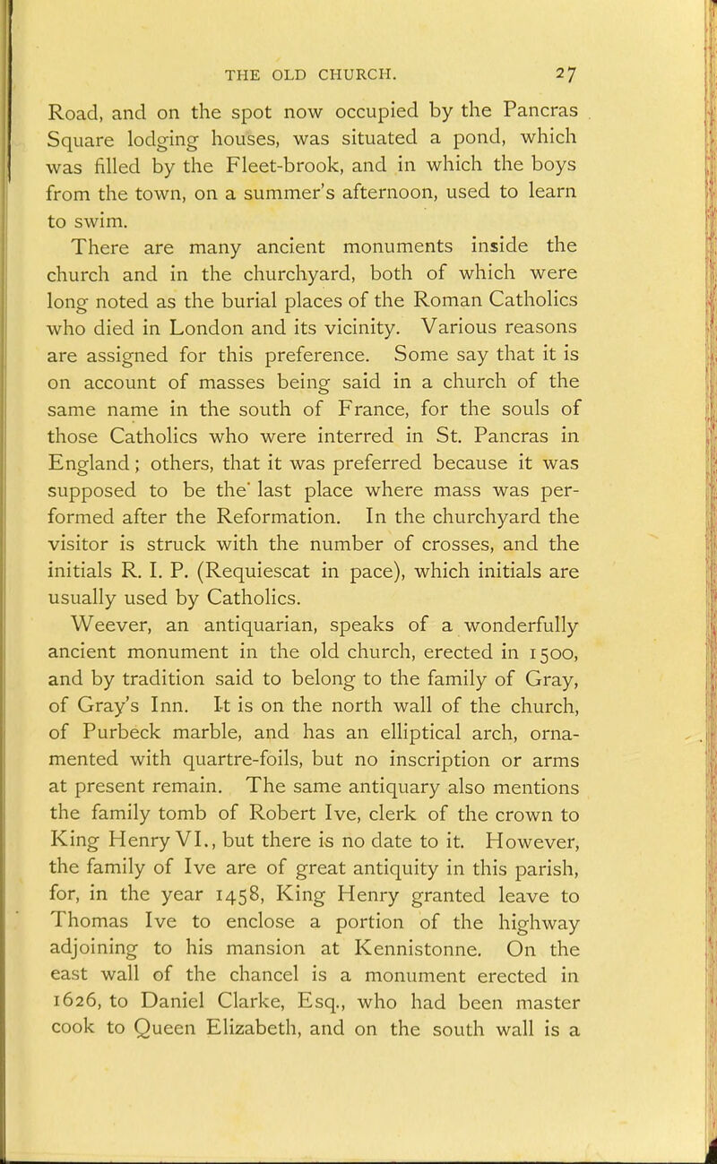 Road, and on the spot now occupied by the Pancras Square lodging houses, was situated a pond, which was filled by the Fleet-brook, and in which the boys from the town, on a summer's afternoon, used to learn to swim. There are many ancient monuments inside the church and in the churchyard, both of which were long noted as the burial places of the Roman Catholics who died in London and its vicinity. Various reasons are assigned for this preference. Some say that it is on account of masses being said in a church of the same name in the south of France, for the souls of those Catholics who were interred in St. Pancras in England; others, that it was preferred because it was supposed to be the' last place where mass was per- formed after the Reformation. In the churchyard the visitor is struck with the number of crosses, and the initials R. I. P. (Requiescat in pace), which initials are usually used by Catholics. Weever, an antiquarian, speaks of a wonderfully ancient monument in the old church, erected in 1500, and by tradition said to belong to the family of Gray, of Gray's Inn. It is on the north wall of the church, of Purbeck marble, and has an elliptical arch, orna- mented with quartre-foils, but no inscription or arms at present remain. The same antiquary also mentions the family tomb of Robert Ive, clerk of the crown to King Henry VI., but there is no date to it. However, the family of Ive are of great antiquity in this parish, for, in the year 1458, King Henry granted leave to Thomas Ive to enclose a portion of the highway adjoining to his mansion at Kennistonne. On the east wall of the chancel is a monument erected in 1626, to Daniel Clarke, Esq., who had been master cook to Queen Elizabeth, and on the south wall is a