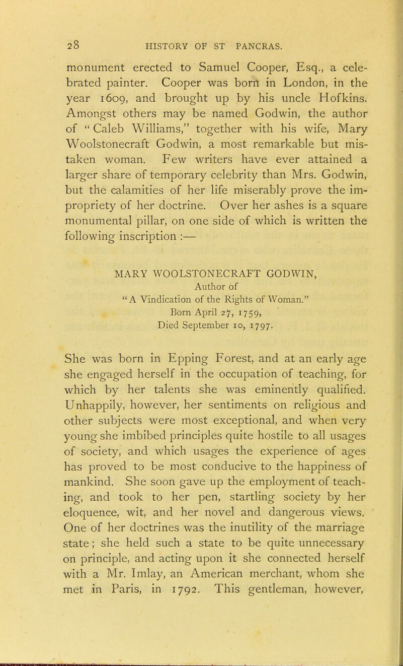 monument erected to Samuel Cooper, Esq., a cele- brated painter. Cooper was born in London, in the year 1609, and brought up by his uncle Hofkins. Amongst others may be named Godwin, the author of Caleb Williams, together with his wife, Mary Woolstonecraft Godwin, a most remarkable but mis- taken woman. Few writers have ever attained a larger share of temporary celebrity than Mrs. Godwin, but the calamities of her life miserably prove the im- propriety of her doctrine. Over her ashes is a square monumental pillar, on one side of which is written the following inscription :— MARY WOOLSTONECRAFT GODWIN, Author of A Vindication of the Rights of Woman. Born April 27, 1759, Died September 10, 1797. She was born in Epping Forest, and at an early age she engaged herself in the occupation of teaching, for which by her talents she was eminently qualified. Unhappily, however, her sentiments on religious and other subjects were most exceptional, and when very young she imbibed principles quite hostile to all usages of society, and which usages the experience of ages has proved to be most conducive to the happiness of mankind. She soon gave up the employment of teach- ing, and took to her pen, startling society by her eloquence, wit, and her novel and dangerous views. One of her doctrines was the inutility of the marriage state; she held such a state to be quite unnecessary on principle, and acting upon it she connected herself with a Mr. Imlay, an American merchant, whom she met in Paris, in 1792. This gentleman, however,