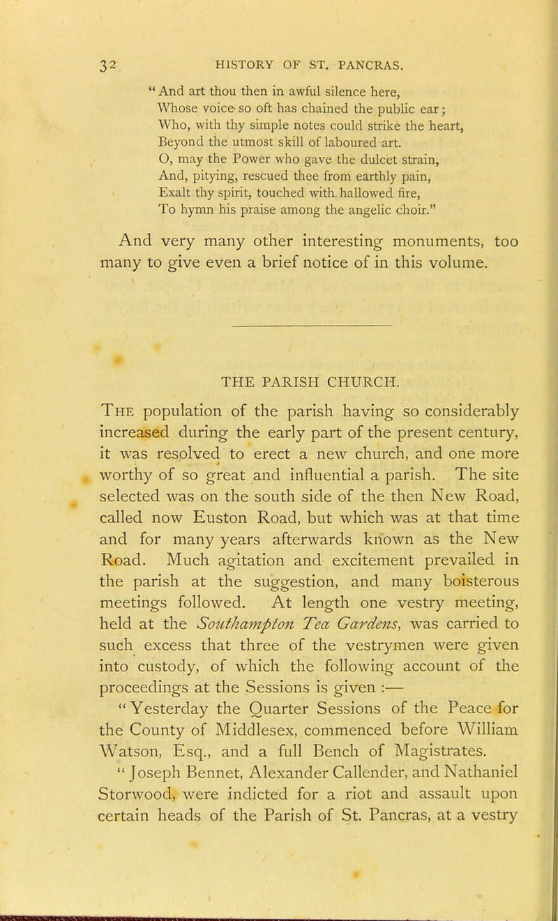  And art thou then in awful silence here, Whose voice' so oft has chained the public ear; Who, with thy simple notes could strike the heart, Beyond the utmost skill of laboured art. O, may the Power who gave the dulcet strain. And, pitying, rescued thee from earthly pain, Exalt thy spirit, touched with hallowed fire. To hymn his praise among the angelic choir. And very many other interesting monuments, too many to give even a brief notice of in this volume. 1 THE PARISH CHURCH. The population of the parish having so considerably increased during the early part of the present century, it was resolved to erect a new church, and one more worthy of so great and influential a parish. The site selected was on the south side of the then New Road, called now Euston Road, but which was at that time and for many years afterwards known as the New Road. Much agitation and excitement prevailed in the parish at the suggestion, and many boisterous meetings followed. At length one vestry meeting, held at the Southampton Tea Gardens, was carried to such excess that three of the vestrymen were given into custody, of which the following account of the proceedings at the Sessions is given :—  Yesterday the Quarter Sessions of the Peace for the County of Middlesex, commenced before William Watson, Esq., and a full Bench of Magistrates,  Joseph Bennet, Alexander Callender, and Nathaniel Storwood, were indicted for a riot and assault upon certain heads of the Parish of St. Pancras, at a vestry